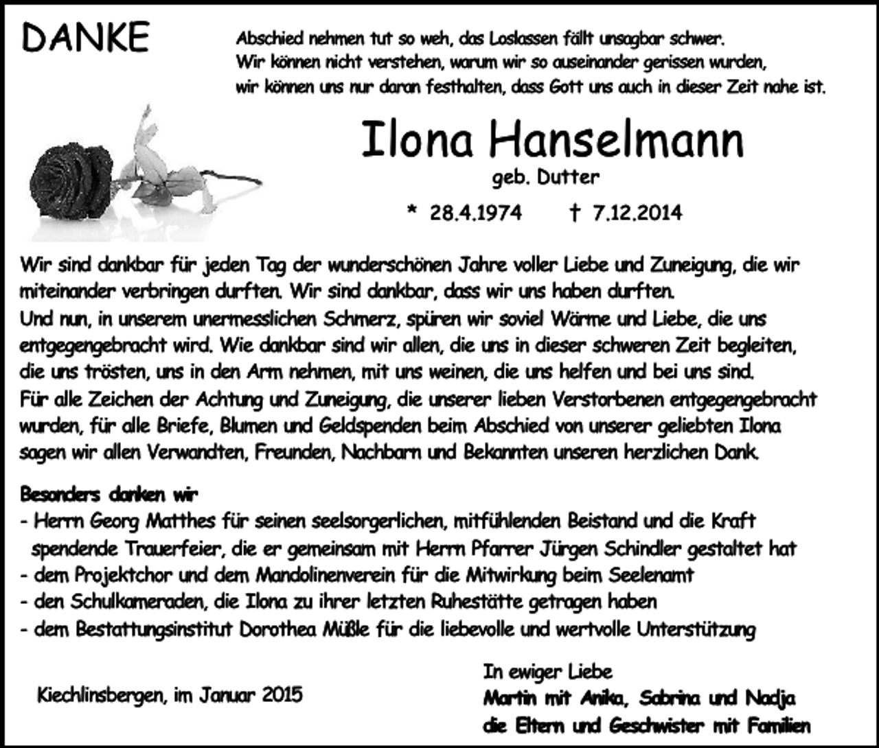 <p>DANKE</p><p>Abschied nehmen tut so weh, das Loslassen fällt unsagbar schwer.<br />Wir können nicht verstehen, warum wir so auseinander gerissen wurden,<br />wir können uns nur daran festhalten, dass Gott uns auch in dieser Zeit nahe ist.</p><p>Ilona Hanselmann<br />geb. Dutter</p><p>* 28.4.1974</p><p>† 7.12.2014</p><p>Wir sind dankbar für jeden Tag der wunderschönen Jahre voller Liebe und Zuneigung, die wir<br />miteinander verbringen durften. Wir sind dankbar, dass wir uns haben durften.<br />Und nun, in unserem unermesslichen Schmerz, spüren wir soviel Wärme und Liebe, die uns<br />entgegengebracht wird. Wie dankbar sind wir allen, die uns in dieser schweren Zeit begleiten,<br />die uns trösten, uns in den Arm nehmen, mit uns weinen, die uns helfen und bei uns sind.<br />Für alle Zeichen der Achtung und Zuneigung, die unserer lieben Verstorbenen entgegengebracht<br />wurden, für alle Briefe, Blumen und Geldspenden beim Abschied von unserer geliebten Ilona<br />sagen wir allen Verwandten, Freunden, Nachbarn und Bekannten unseren herzlichen Dank.<br />Besonders danken wir<br />- Herrn Georg Matthes für seinen seelsorgerlichen, mitfühlenden Beistand und die Kraft<br />spendende Trauerfeier, die er gemeinsam mit Herrn Pfarrer Jürgen Schindler gestaltet hat<br />- dem Projektchor und dem Mandolinenverein für die Mitwirkung beim Seelenamt<br />- den Schulkameraden, die Ilona zu ihrer letzten Ruhestätte getragen haben<br />- dem Bestattungsinstitut Dorothea Müßle für die liebevolle und wertvolle Unterstützung<br />Kiechlinsbergen, im Januar 2015</p><p>In ewiger Liebe<br />Martin mit Anika, Sabrina und Nadja<br />die Eltern und Geschwister mit Familien</p>