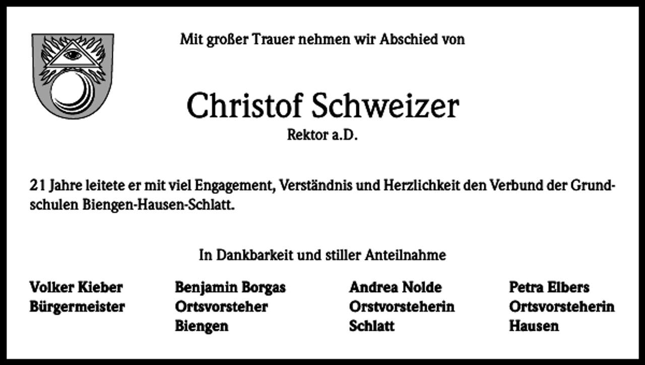 <p>Mit großer Trauer nehmen wir Abschied von</p><p>Christof Schweizer<br />Rektor a.D.</p><p>21 Jahre leitete er mit viel Engagement, Verständnis und Herzlichkeit den Verbund der Grundschulen Biengen-Hausen-Schlatt.<br />In Dankbarkeit und stiller Anteilnahme<br />Volker Kieber<br />Benjamin Borgas<br />Andrea Nolde<br />Petra Elbers<br />Bürgermeister Ortsvorsteher<br />Orstvorsteherin Ortsvorsteherin</p><p>Biengen Schlatt Hausen</p>