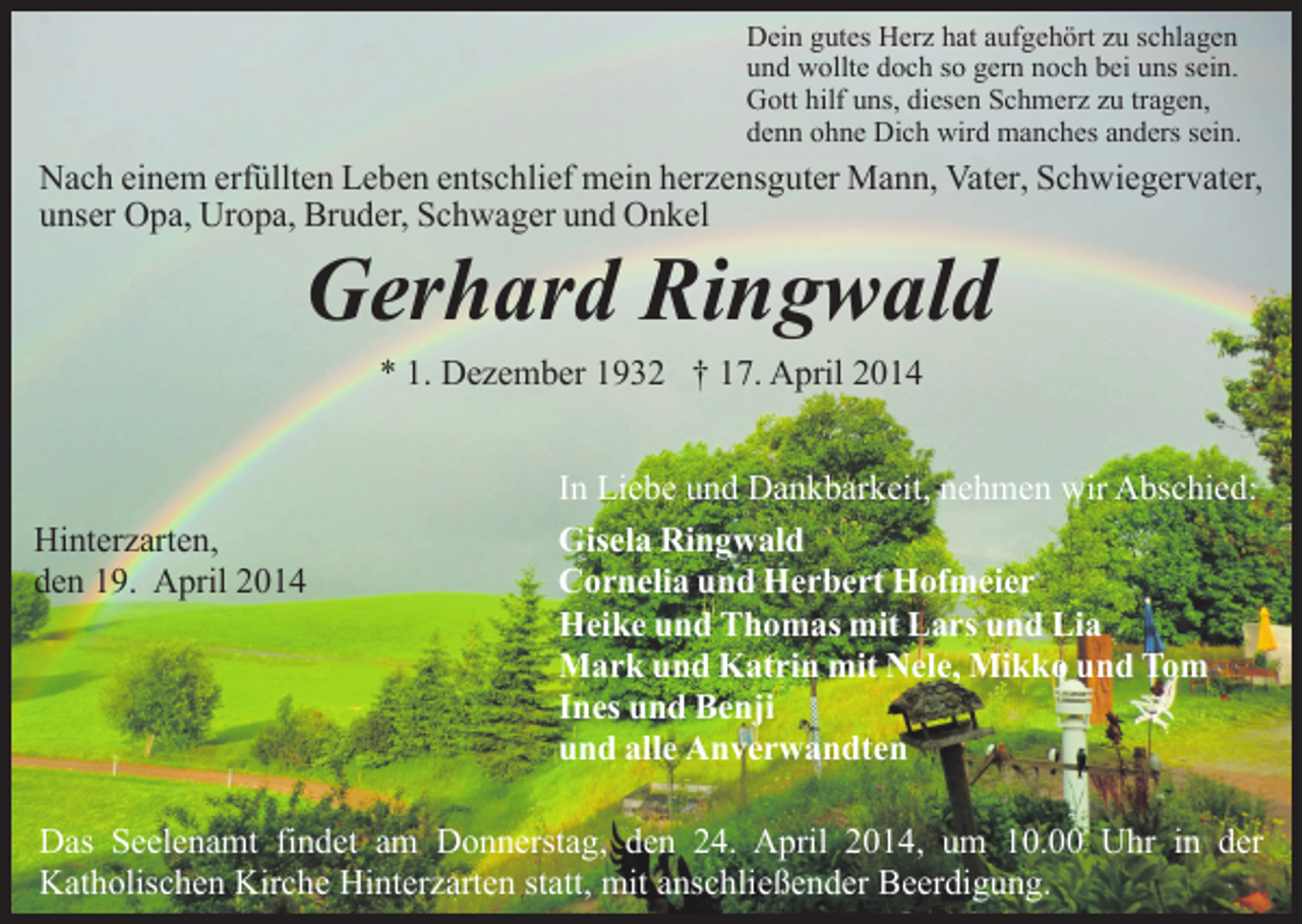 <p>Dein gutes Herz hat aufgehört zu schlagen<br />und wollte doch so gern noch bei uns sein.<br />Gott hilf uns, diesen Schmerz zu tragen,<br />denn ohne Dich wird manches anders sein.</p><p>Nach einem erfüllten Leben entschlief mein herzensguter Mann, Vater, Schwiegervater,<br />unser Opa, Uropa, Bruder, Schwager und Onkel</p><p>Gerhard Ringwald<br />* 1. Dezember 1932 † 17. April 2014</p><p>Hinterzarten,<br />den 19. April 2014</p><p>In Liebe und Dankbarkeit, nehmen wir Abschied:<br />Gisela Ringwald<br />Cornelia und Herbert Hofmeier<br />Heike und Thomas mit Lars und Lia<br />Mark und Katrin mit Nele, Mikko und Tom<br />Ines und Benji<br />und alle Anverwandten</p><p>Das Seelenamt findet am Donnerstag, den 24. April 2014, um 10.00 Uhr in der<br />Katholischen Kirche Hinterzarten statt, mit anschließender Beerdigung.</p>