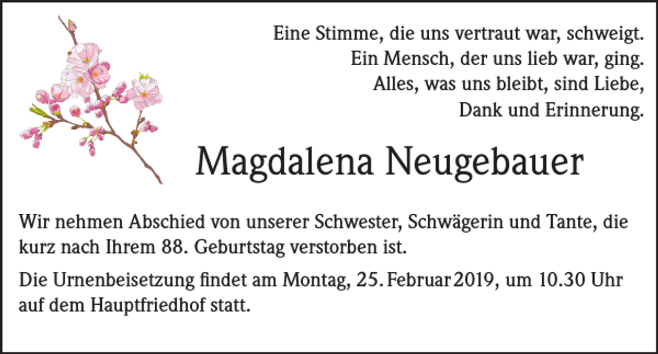 <p>Eine Stimme, die uns vertraut war, schweigt.<br />Ein Mensch, der uns lieb war, ging.<br />Alles, was uns bleibt, sind Liebe,<br />Dank und Erinnerung.</p><p>Magdalena Neugebauer<br />Wir nehmen Abschied von unserer Schwester, Schwägerin und Tante, die<br />kurz nach Ihrem 88. Geburtstag verstorben ist.<br />Die Urnenbeisetzung findet am Montag, 25. Februar 2019, um 10.30 Uhr<br />auf dem Hauptfriedhof statt.</p>