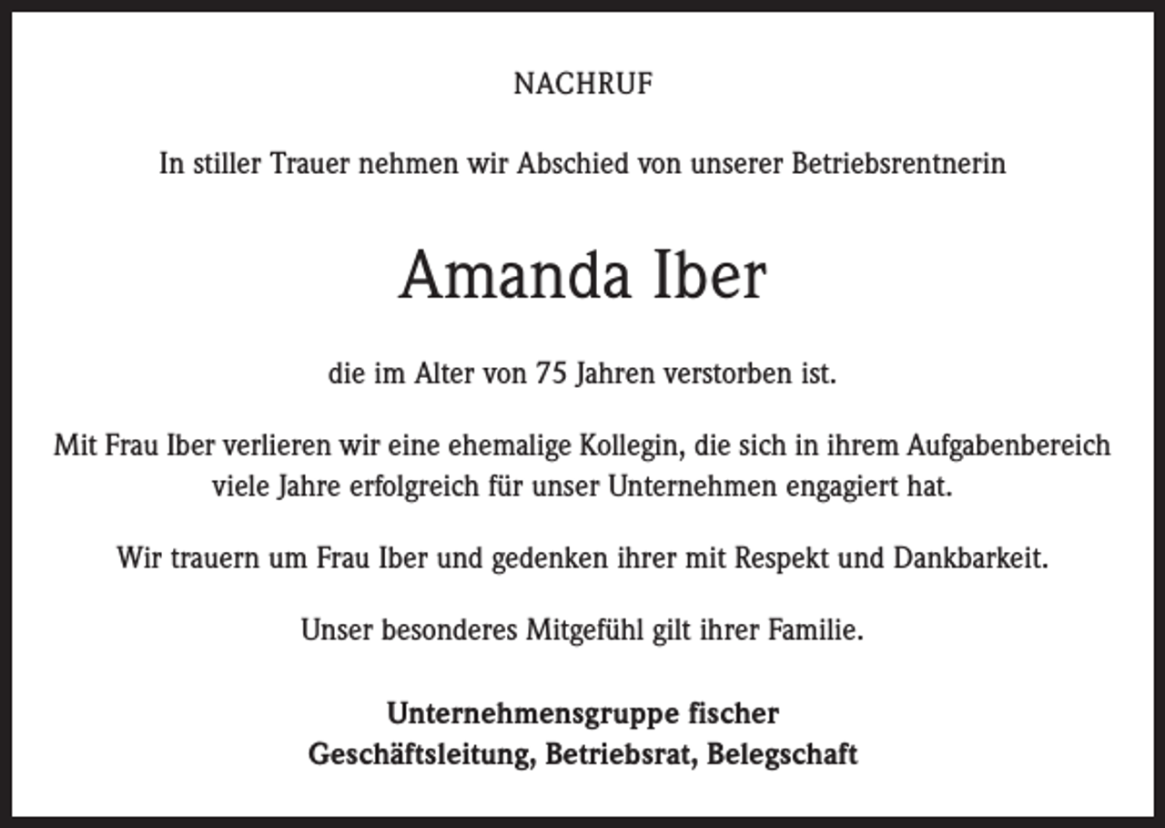 <p>Nachruf<br />In stiller Trauer nehmen wir Abschied von unserer Betriebsrentnerin</p><p>Amanda Iber<br />die im Alter von 75 Jahren verstorben ist.<br />Mit Frau Iber verlieren wir eine ehemalige Kollegin, die sich in ihrem Aufgabenbereich<br />viele Jahre erfolgreich für unser Unternehmen engagiert hat.<br />Wir trauern um Frau Iber und gedenken ihrer mit Respekt und Dankbarkeit.<br />Unser besonderes Mitgefühl gilt ihrer Familie.<br />Unternehmensgruppe fischer<br />Geschäftsleitung, Betriebsrat, Belegschaft</p>