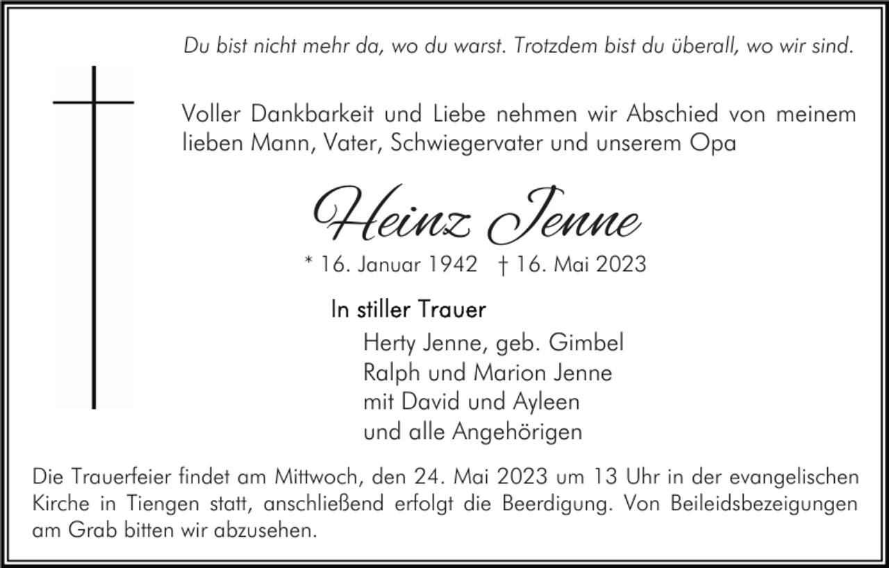 <p>Du bist nicht mehr da, wo du warst. Trotzdem bist du überall, wo wir sind.</p><p>Voller Dankbarkeit und Liebe nehmen wir Abschied von meinem<br />lieben Mann, Vater, Schwiegervater und unserem Opa</p><p>Heinz Jenne</p><p>* 16. Januar 1942 † 16. Mai 2023</p><p>Herty Jenne, geb. Gimbel<br />Ralph und Marion Jenne<br />mit David und Ayleen<br />und alle Angehörigen<br />Die Trauerfeier findet am Mittwoch, den 24. Mai 2023 um 13 Uhr in der evangelischen<br />Kirche in Tiengen statt, anschließend erfolgt die Beerdigung. Von Beileidsbezeigungen<br />am Grab bitten wir abzusehen.</p>
