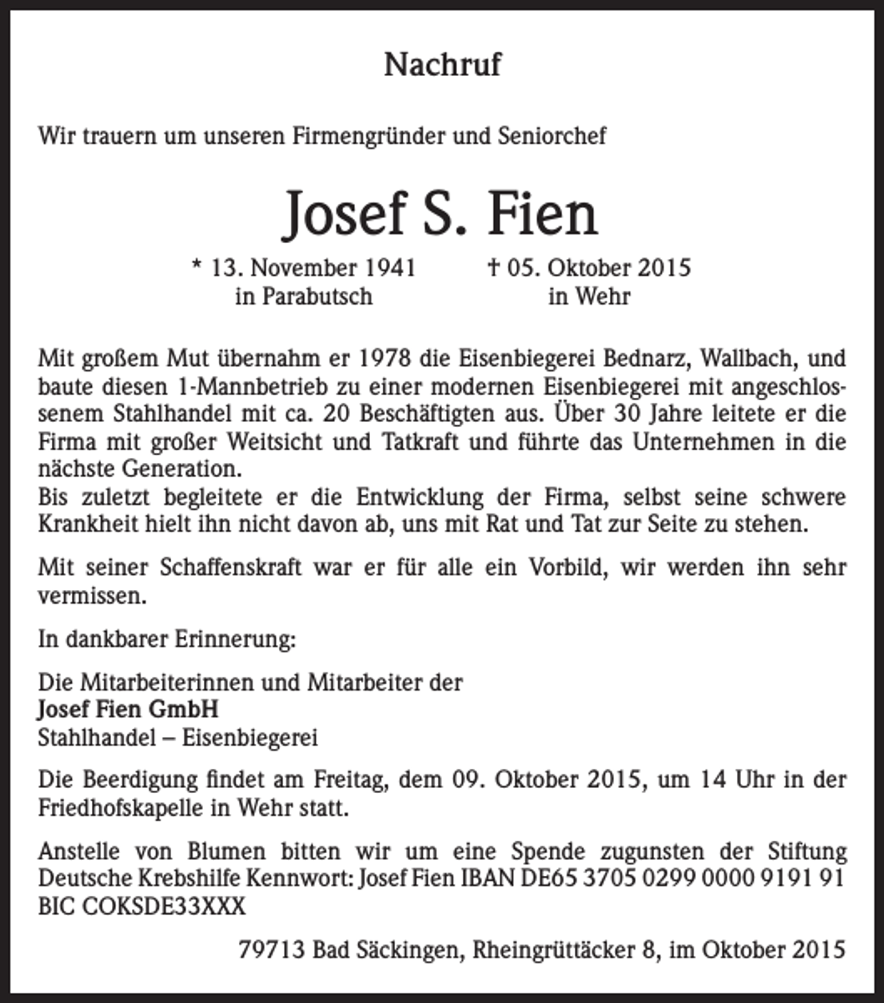 <p>Nachruf<br />Wir trauern um unseren Firmengründer und Seniorchef</p><p>Josef S. Fien</p><p>* 13. November 1941<br />in Parabutsch</p><p>† 05. Oktober 2015<br />in Wehr</p><p>Mit großem Mut übernahm er 1978 die Eisenbiegerei Bednarz, Wallbach, und<br />baute diesen 1-Mannbetrieb zu einer modernen Eisenbiegerei mit angeschlossenem Stahlhandel mit ca. 20 Beschäftigten aus. Über 30 Jahre leitete er die<br />Firma mit großer Weitsicht und Tatkraft und führte das Unternehmen in die<br />nächste Generation.<br />Bis zuletzt begleitete er die Entwicklung der Firma, selbst seine schwere<br />Krankheit hielt ihn nicht davon ab, uns mit Rat und Tat zur Seite zu stehen.<br />Mit seiner Schaffenskraft war er für alle ein Vorbild, wir werden ihn sehr<br />vermissen.<br />In dankbarer Erinnerung:<br />Die Mitarbeiterinnen und Mitarbeiter der<br />Josef Fien GmbH<br />Stahlhandel – Eisenbiegerei<br />Die Beerdigung findet am Freitag, dem 09. Oktober 2015, um 14 Uhr in der<br />Friedhofskapelle in Wehr statt.<br />Anstelle von Blumen bitten wir um eine Spende zugunsten der Stiftung<br />Deutsche Krebshilfe Kennwort: Josef Fien IBAN DE65 3705 0299 0000 91<br />BIC COKSDE33XXX<br />79713 Bad Säckingen, Rheingrüttäcker 8, im Oktober 2015</p>