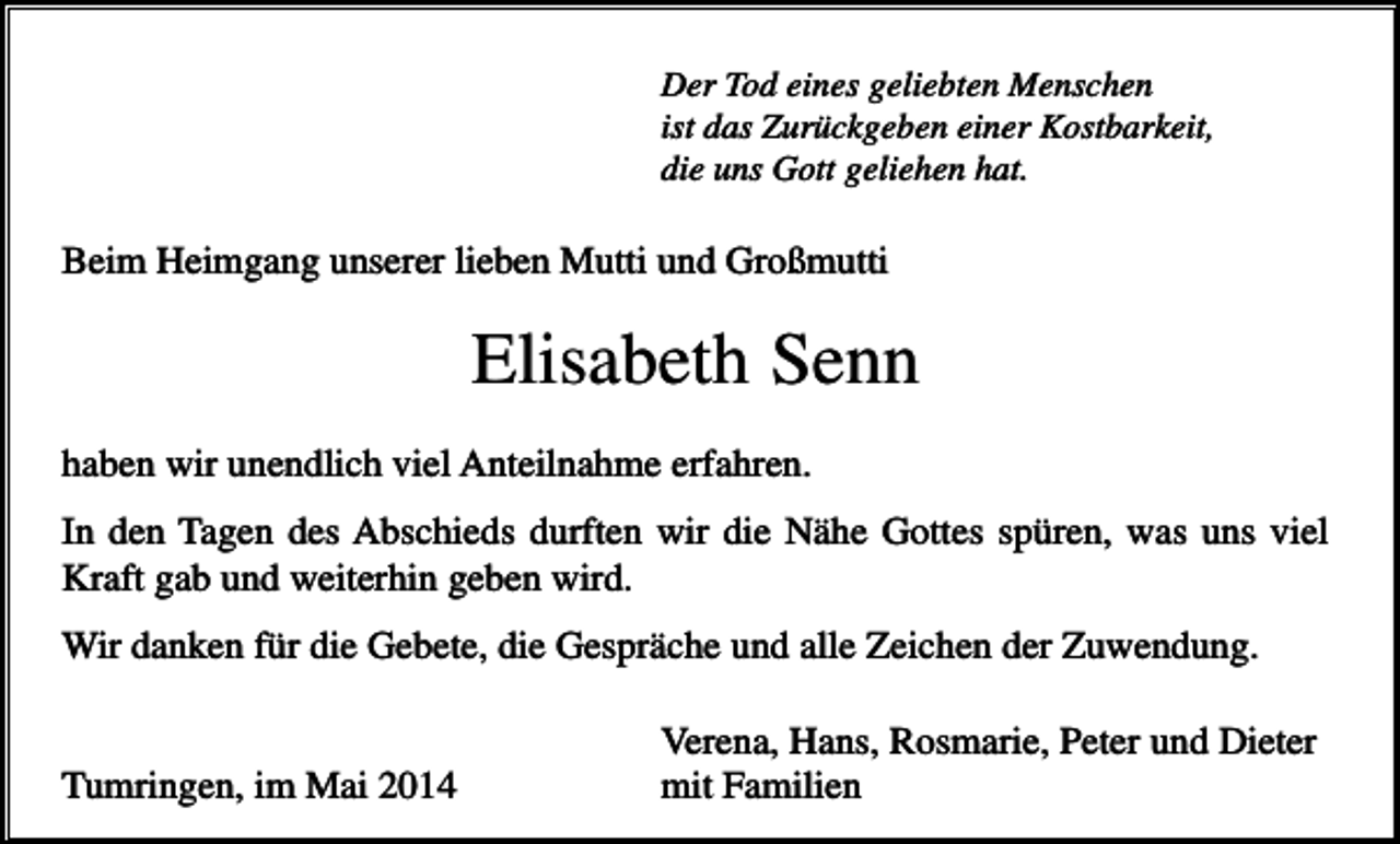 <p>Der Tod eines geliebten Menschen<br />ist das Zurückgeben einer Kostbarkeit,<br />die uns Gott geliehen hat.</p><p>Beim Heimgang unserer lieben Mutti und Großmutti</p><p>Elisabeth Senn<br />haben wir unendlich viel Anteilnahme erfahren.<br />In den Tagen des Abschieds durften wir die Nähe Gottes spüren, was uns viel<br />Kraft gab und weiterhin geben wird.<br />Wir danken für die Gebete, die Gespräche und alle Zeichen der Zuwendung.</p><p>Tumringen, im Mai 2014</p><p>Verena, Hans, Rosmarie, Peter und Dieter<br />mit Familien</p>