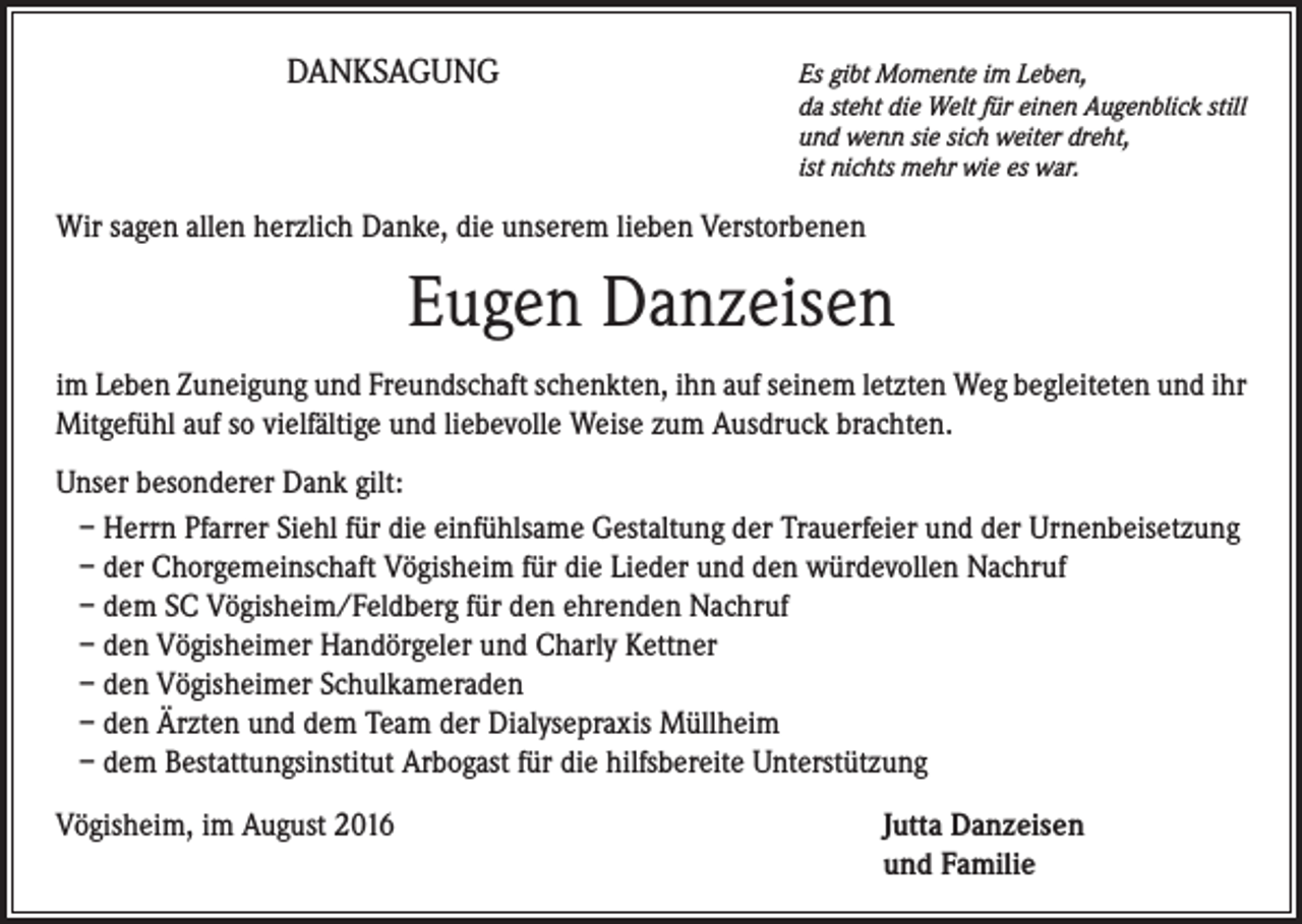 <p>Danksagung</p><p>Es gibt Momente im Leben,<br />da steht die Welt für einen Augenblick still<br />und wenn sie sich weiter dreht,<br />ist nichts mehr wie es war.</p><p>Wir sagen allen herzlich Danke, die unserem lieben Verstorbenen</p><p>Eugen Danzeisen<br />im Leben Zuneigung und Freundschaft schenkten, ihn auf seinem letzten Weg begleiteten und ihr<br />Mitgefühl auf so vielfältige und liebevolle Weise zum Ausdruck brachten.<br />Unser besonderer Dank gilt:<br />– Herrn Pfarrer Siehl für die einfühlsame Gestaltung der Trauerfeier und der Urnenbeisetzung<br />– der Chorgemeinschaft Vögisheim für die Lieder und den würdevollen Nachruf<br />– dem SC Vögisheim/Feldberg für den ehrenden Nachruf<br />– den Vögisheimer Handörgeler und Charly Kettner<br />– den Vögisheimer Schulkameraden<br />– den Ärzten und dem Team der Dialysepraxis Müllheim<br />– dem Bestattungsinstitut Arbogast für die hilfsbereite Unterstützung<br />Vögisheim, im August 2016 Jutta Danzeisen<br />und Familie</p>