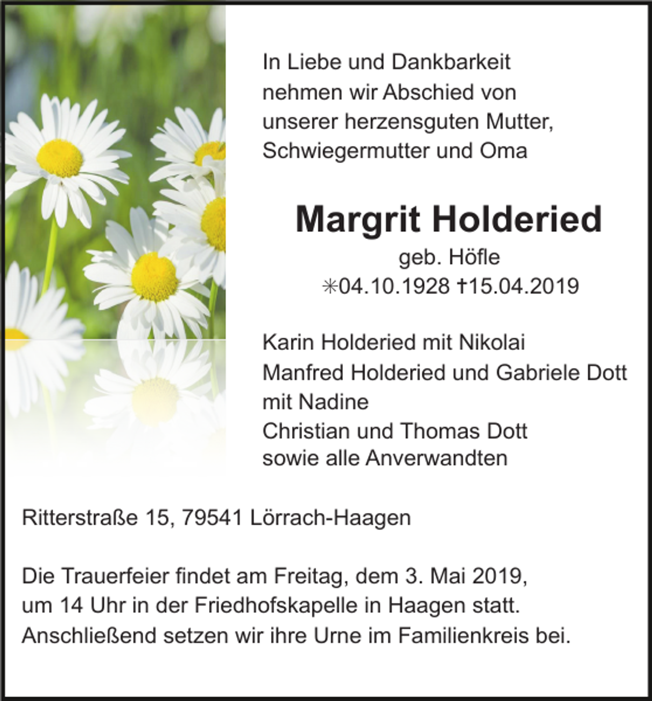 <p>In Liebe und Dankbarkeit<br />nehmen wir Abschied von<br />unserer herzensguten Mutter,<br />Schwiegermutter und Oma</p><p>Margrit Holderied<br />geb. Höfle<br />✳04.10.1928 ✝15.04.2019<br />Karin Holderied mit Nikolai<br />Manfred Holderied und Gabriele Dott<br />mit Nadine<br />Christian und Thomas Dott<br />sowie alle Anverwandten<br />Ritterstraße 15, 79541 Lörrach-Haagen<br />Die Trauerfeier findet am Freitag, dem 3. Mai 2019,<br />um 14 Uhr in der Friedhofskapelle in Haagen statt.<br />Anschließend setzen wir ihre Urne im Familienkreis bei.</p>