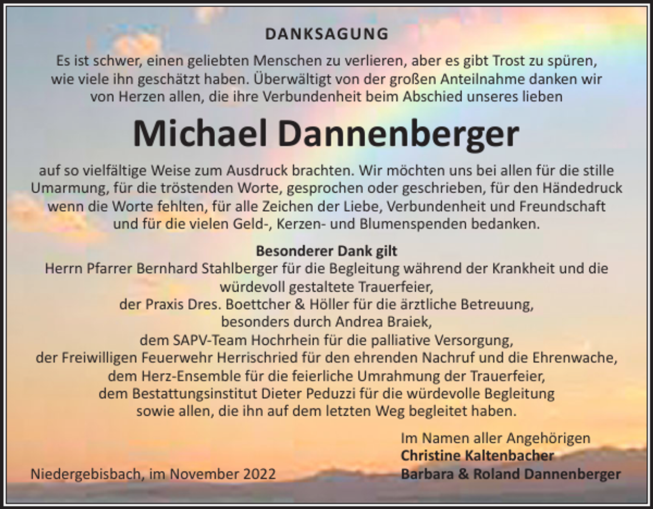 <p>DANKSAGUNG<br />Es ist schwer, einen geliebten Menschen zu verlieren, aber es gibt Trost zu spüren,<br />wie viele ihn geschätzt haben. Überwältigt von der großen Anteilnahme danken wir<br />von Herzen allen, die ihre Verbundenheit beim Abschied unseres lieben</p><p>Michael Dannenberger</p><p>auf so vielfältige Weise zum Ausdruck brachten. Wir möchten uns bei allen für die stille<br />Umarmung, für die tröstenden Worte, gesprochen oder geschrieben, für den Händedruck<br />wenn die Worte fehlten, für alle Zeichen der Liebe, Verbundenheit und Freundschaft<br />und für die vielen Geld-, Kerzen- und Blumenspenden bedanken.<br />Besonderer Dank gilt<br />Herrn Pfarrer Bernhard Stahlberger für die Begleitung während der Krankheit und die<br />würdevoll gestaltete Trauerfeier,<br />der Praxis Dres. Boettcher &amp; Höller für die ärztliche Betreuung,<br />besonders durch Andrea Braiek,<br />dem SAPV-Team Hochrhein für die palliative Versorgung,<br />der Freiwilligen Feuerwehr Herrischried für den ehrenden Nachruf und die Ehrenwache,<br />dem Herz-Ensemble für die feierliche Umrahmung der Trauerfeier,<br />dem Bestattungsinstitut Dieter Peduzzi für die würdevolle Begleitung<br />sowie allen, die ihn auf dem letzten Weg begleitet haben.</p><p>Niedergebisbach, im November 2022</p><p>Im Namen aller Angehörigen<br />Christine Kaltenbacher<br />Barbara &amp; Roland Dannenberger</p>