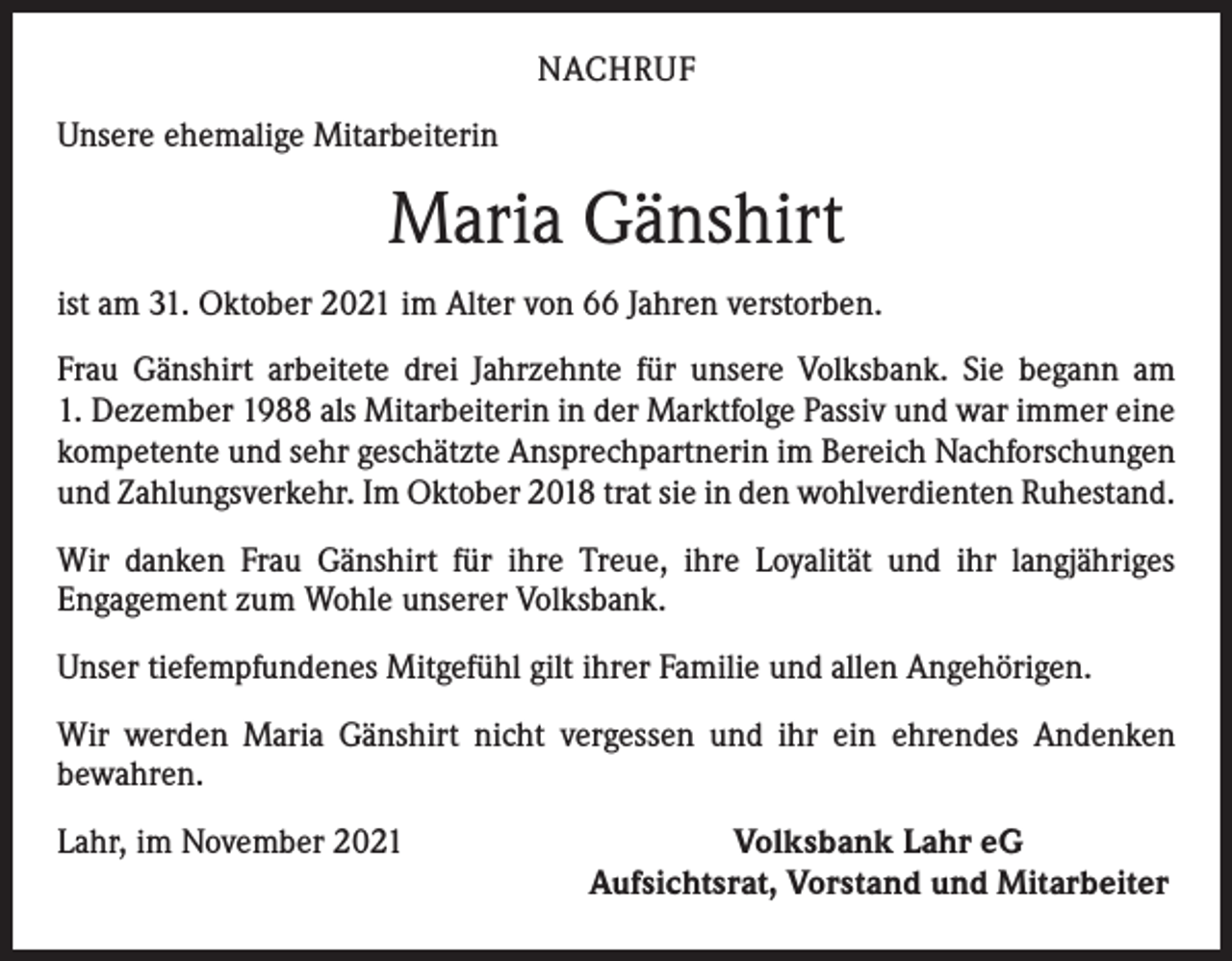 <p>NACHRUF<br />Unsere ehemalige Mitarbeiterin</p><p>Maria Gänshirt<br />ist am 31. Oktober 2021 im Alter von 66 Jahren verstorben.<br />Frau Gänshirt arbeitete drei Jahrzehnte für unsere Volksbank. Sie begann am<br />1. Dezember 1988 als Mitarbeiterin in der Marktfolge Passiv und war immer eine<br />kompetente und sehr geschätzte Ansprechpartnerin im Bereich Nachforschungen<br />und Zahlungsverkehr. Im Oktober 2018 trat sie in den wohlverdienten Ruhestand.<br />Wir danken Frau Gänshirt für ihre Treue, ihre Loyalität und ihr langjähriges<br />­Engagement zum Wohle unserer Volksbank.<br />Unser tiefempfundenes Mitgefühl gilt ihrer Familie und allen Angehörigen.<br />Wir werden Maria Gänshirt nicht vergessen und ihr ein ehrendes Andenken<br />­bewahren.<br />Lahr, im November 2021</p><p>Volksbank Lahr eG<br />Aufsichtsrat, Vorstand und Mitarbeiter</p>