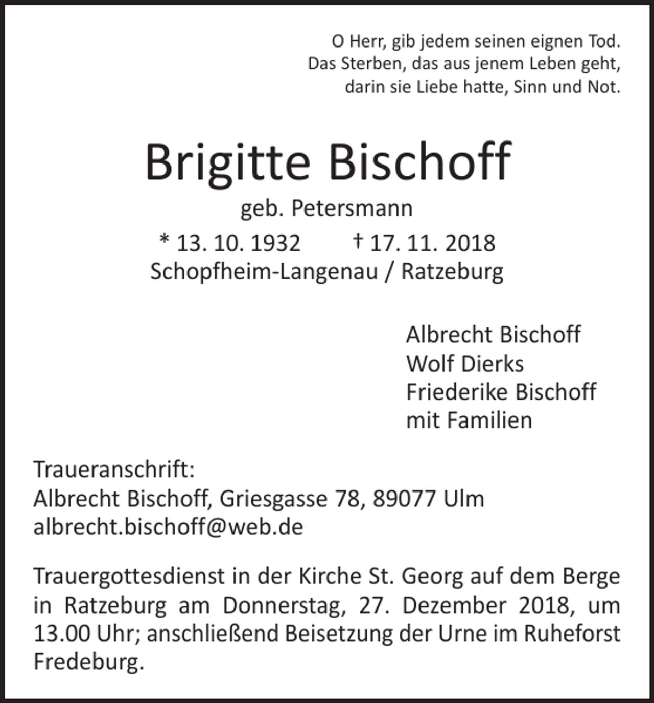 <p>O Herr, gib jedem seinen eignen Tod.<br />Das Sterben, das aus jenem Leben geht,<br />darin sie Liebe hatte, Sinn und Not.</p><p>Brigitte Bischoff<br />geb. Petersmann<br />* 13. 10. 1932 † 17. 11. 2018<br />Schopfheim-Langenau / Ratzeburg</p><p>Albrecht Bischoff<br />Wolf Dierks<br />Friederike Bischoff<br />mit Familien<br />Traueranschrift:<br />Albrecht Bischoff, Griesgasse 78, 89077 Ulm<br />albrecht.bischoff@web.de<br />Trauergottesdienst in der Kirche St. Georg auf dem Berge<br />in Ratzeburg am Donnerstag, 27. Dezember 2018, um<br />13.00 Uhr; anschließend Beisetzung der Urne im Ruheforst<br />Fredeburg.</p>