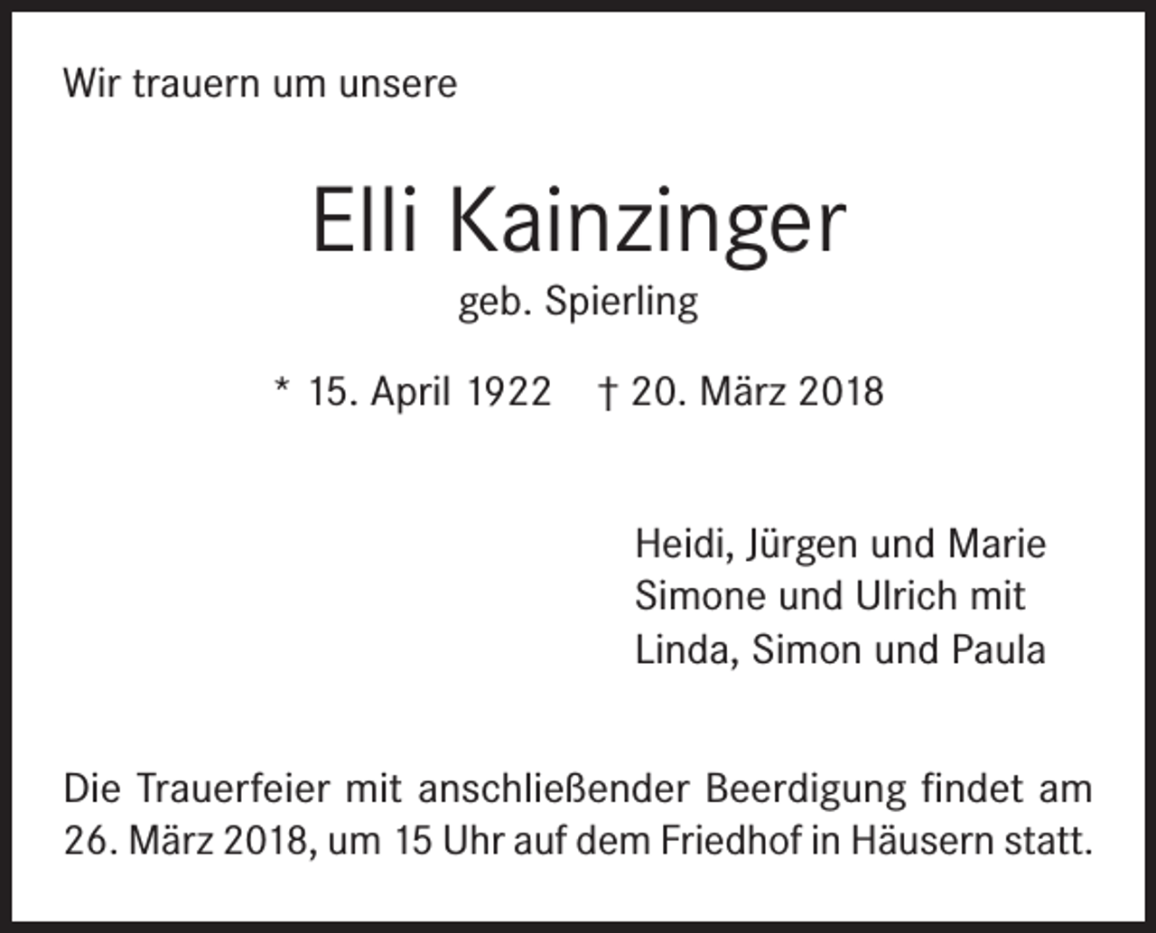 <p>Wir trauern um unsere</p><p>Elli Kainzinger<br />geb. Spierling<br />* 15. April 1922 † 20. März 2018<br />Heidi, Jürgen und Marie<br />Simone und Ulrich mit<br />Linda, Simon und Paula<br />Die Trauerfeier mit anschließender Beerdigung findet am<br />26. März 2018, um 15 Uhr auf dem Friedhof in Häusern statt.</p>