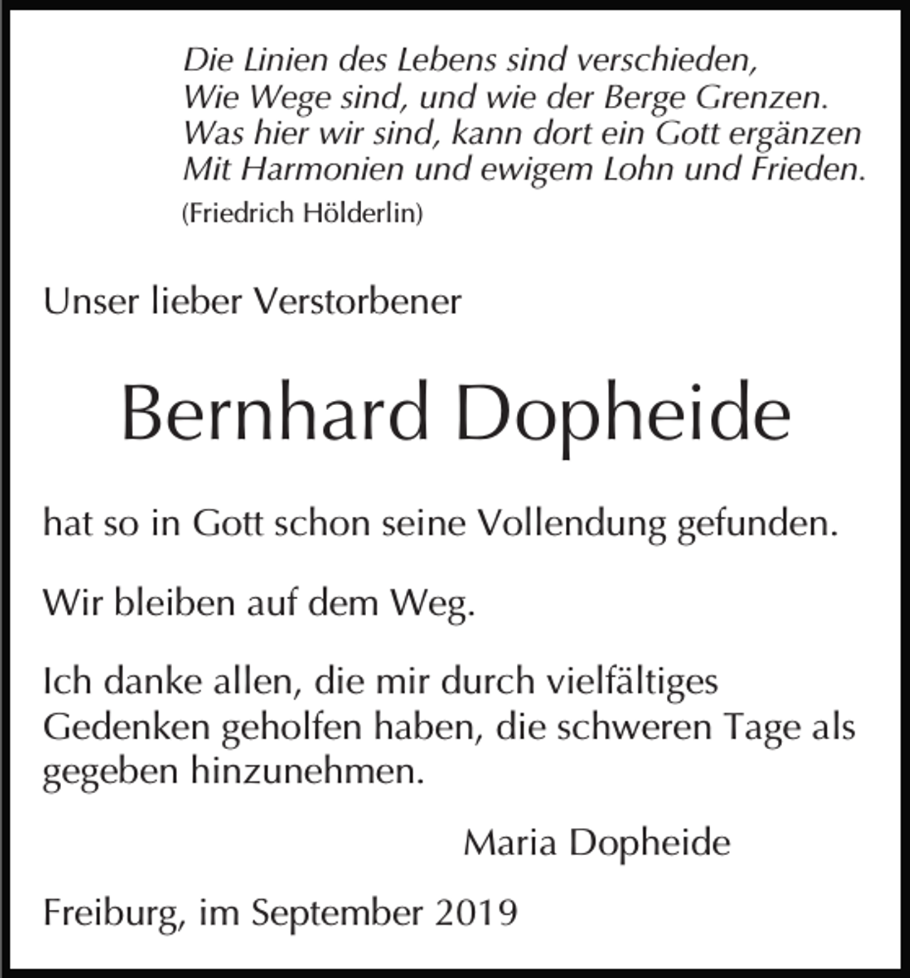 <p>Die Linien des Lebens sind verschieden,<br />Wie Wege sind, und wie der Berge Grenzen.<br />Was hier wir sind, kann dort ein Gott ergänzen<br />Mit Harmonien und ewigem Lohn und Frieden.<br />(Friedrich Hölderlin)</p><p>Unser lieber Verstorbener</p><p>Bernhard Dopheide<br />hat so in Gott schon seine Vollendung gefunden.<br />Wir bleiben auf dem Weg.<br />Ich danke allen, die mir durch vielfältiges<br />Gedenken geholfen haben, die schweren Tage als<br />gegeben hinzunehmen.<br />Maria Dopheide<br />Freiburg, im September 2019</p>