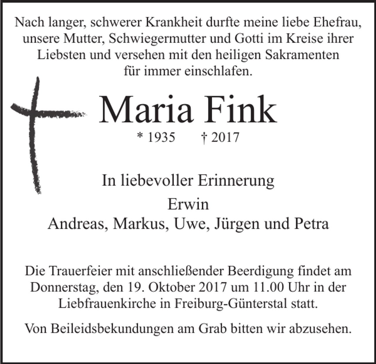 <p>Krankheit<br />NNach<br />a c h l alanger,<br />n g er, s schwerer<br />c h w er er Kr<br />a n k h eit durfte<br />d urft e meine<br />m ei n e liliebe<br />e b e Ehefrau,<br />E h efr a u,<br />unsere<br />Kreise<br />u ns er e Mutter,<br />M utt er, Schwiegermutter<br />S c h wi e g er m utt er uund<br />n d GGotti<br />otti i im<br />m Kr<br />eis e iihrer<br />hr er<br />Liebsten<br />Li<br />e bst e n uund<br />n d vversehen<br />ers e h e n mit<br />m it den<br />d e n heiligen<br />h eili g e n Sakramenten<br />S a kr a m e nte n<br />ffür<br />ür iimmer<br />m m er einschlafen.<br />ei ns c hl af e n.</p><p>MMaria<br />ari a FiFink<br />nk<br />** 11</p><p>†† 22</p><p>liebevoller<br />IInn li<br />e b e v oll er Erinnerung<br />Eri n n er u n g<br />Er wi n<br />Erwin<br />Andreas,<br />A n dr e as, Markus,<br />M ar k us, UUwe,<br />w e, J Jürgen<br />ür g e n uund<br />n d Petra<br />P etr a<br />Di e TrTrauerfeier<br />Die<br />a u erf ei er mit<br />mit aanschließender<br />ns c h li e ß e n d er Beerdigung<br />B e er di g u n g findet<br />fi n det aamm<br />Donnerstag,<br />D o n n erst a g, dden<br />e n 119.<br />9. OOktober<br />kt o b er 22017<br />0 1 7 uum<br />m 111.00<br />1. Uhr<br />U hr iin<br />n der<br />d er<br />Li<br />Liebfrauenkirche<br />e bfr a u e n kir c h e i in<br />n Fr<br />Freiburg-Günterstal<br />ei b ur g- G ü nt erst al ststatt.<br />att.<br />Von<br />Vo<br />n BBeileidsbekundungen<br />eil ei ds b e k u n d u n g e n aam<br />m Grab<br />Gr a b bitt<br />bitten<br />e n wir<br />wir aabzusehen.<br />b z u s e h e n.</p>