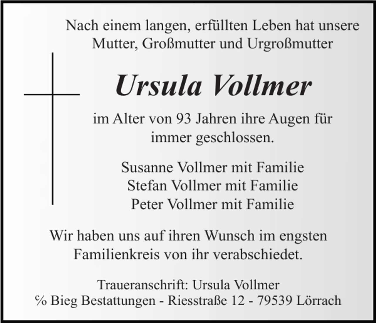 <p>Nach einem langen, erfüllten Leben hat unsere<br />Mutter, Großmutter und Urgroßmutter</p><p>Ursula Vollmer<br />im Alter von 93 Jahren ihre Augen für<br />immer geschlossen.<br />Susanne Vollmer mit Familie<br />Stefan Vollmer mit Familie<br />Peter Vollmer mit Familie<br />Wir haben uns auf ihren Wunsch im engsten<br />Familienkreis von ihr verabschiedet.<br />Traueranschrift: Ursula Vollmer<br />℅ Bieg Bestattungen - Riesstraße 12 - 79539 Lörrach</p>