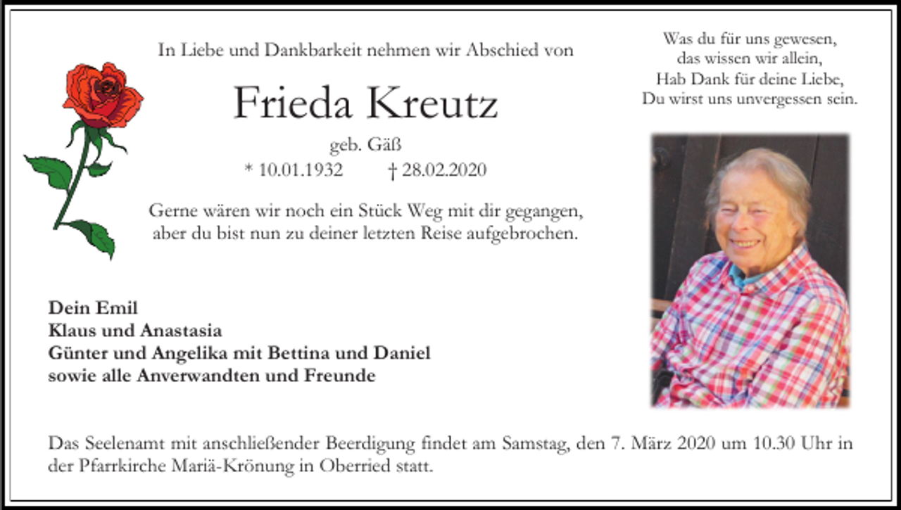 <p>In Liebe und Dankbarkeit nehmen wir Abschied von</p><p>Frieda Kreutz</p><p>Was du für uns gewesen,<br />das wissen wir allein,<br />Hab Dank für deine Liebe,<br />Du wirst uns unvergessen sein.</p><p>geb. Gäß<br />* 10.01.1932<br />† 28.02.2020<br />Gerne wären wir noch ein Stück Weg mit dir gegangen,<br />aber du bist nun zu deiner letzten Reise aufgebrochen.</p><p>Dein Emil<br />Klaus und Anastasia<br />Günter und Angelika mit Bettina und Daniel<br />sowie alle Anverwandten und Freunde<br />Das Seelenamt mit anschließender Beerdigung findet am Samstag, den 7. März 2020 um 10.30 Uhr in<br />der Pfarrkirche Mariä-Krönung in Oberried statt.</p>