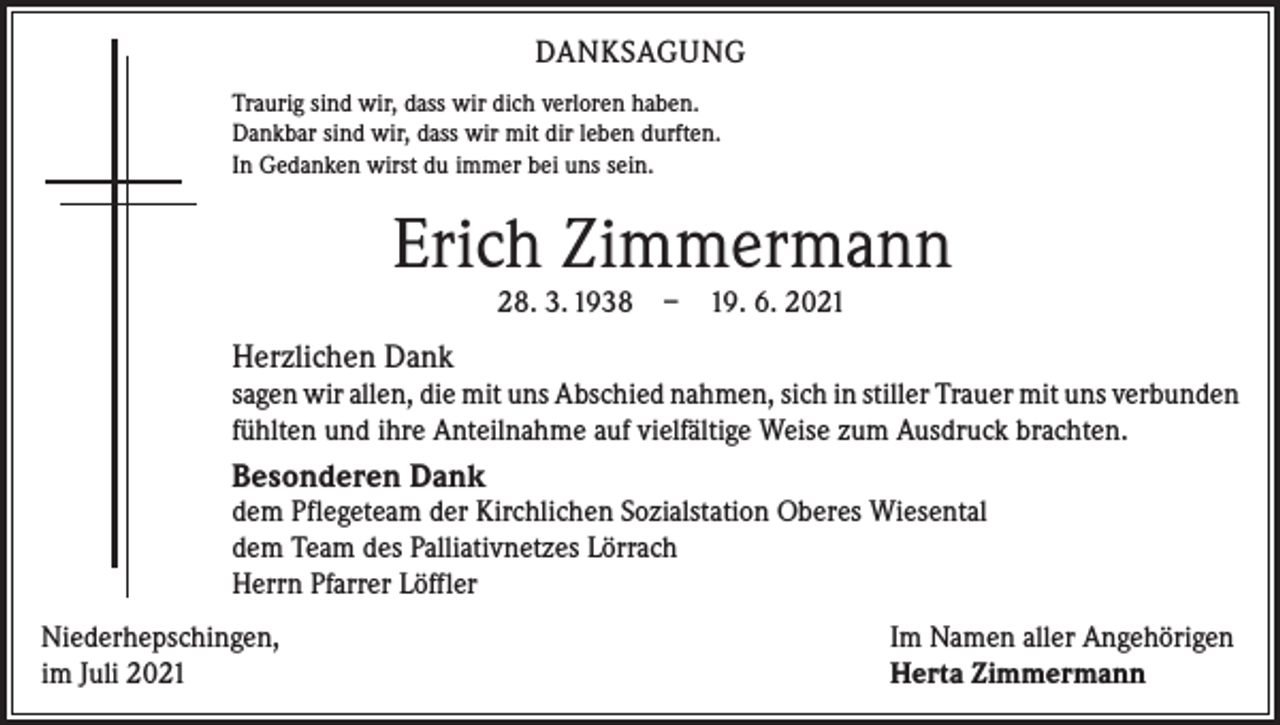 <p>DANKSAGUNG<br />Traurig sind wir, dass wir dich verloren haben.<br />Dankbar sind wir, dass wir mit dir leben durften.<br />In Gedanken wirst du immer bei uns sein.</p><p>Erich Zimmermann<br />28. 3. 1938 – 19. 6. 2021</p><p>Herzlichen Dank<br />sagen wir allen, die mit uns Abschied nahmen, sich in stiller Trauer mit uns ­verbunden<br />fühlten und ihre Anteilnahme auf vielfältige Weise zum Ausdruck brachten.</p><p>Besonderen Dank</p><p>dem Pflegeteam der Kirchlichen Sozialstation Oberes Wiesental<br />dem Team des Palliativnetzes Lörrach<br />Herrn Pfarrer Löffler<br />Niederhepschingen,<br />im Juli 2021</p><p>Im Namen aller Angehörigen<br />Herta Zimmermann</p>