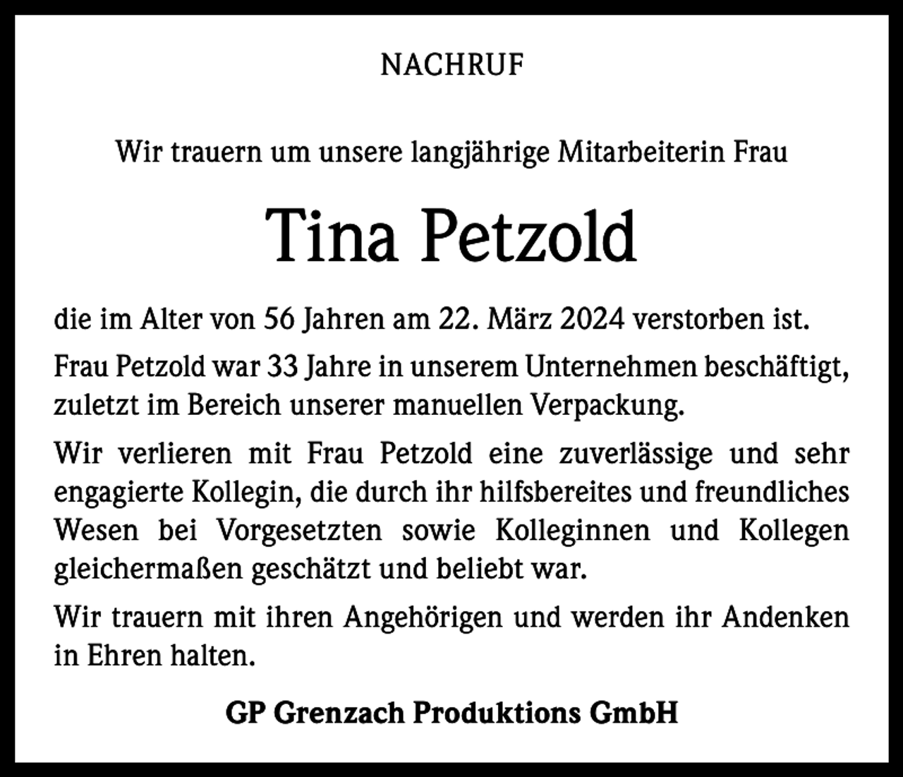 <p>NACHRUF<br />Wir trauern um unsere langjährige Mitarbeiterin Frau</p><p>Tina Petzold<br />die im Alter von 56 Jahren am 22. März 2024 verstorben ist.<br />Frau Petzold war 33 Jahre in unserem Unternehmen beschäftigt,<br />zuletzt im Bereich unserer manuellen Verpackung.<br />Wir verlieren mit Frau Petzold eine zuverlässige und sehr<br />­engagierte Kollegin, die durch ihr hilfsbereites und freundliches<br />Wesen bei Vorgesetzten sowie Kolleginnen und Kollegen<br />­g leichermaßen geschätzt und beliebt war.<br />Wir trauern mit ihren Angehörigen und werden ihr Andenken<br />in Ehren halten.<br />GP Grenzach Produktions GmbH</p>