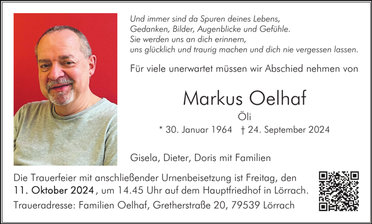 <p>Und immer sind da Spuren deines Lebens,<br />Gedanken, Bilder, Augenblicke und Gefühle.<br />Sie werden uns an dich erinnern,<br />uns glücklich und traurig machen und dich nie vergessen lassen.</p><p>Für viele unerwartet müssen wir Abschied nehmen von</p><p>Markus Oelhaf<br />Öli<br />* 30. Januar 1964 † 24. September 2024</p><p>Gisela, Dieter, Doris mit Familien<br />Die Trauerfeier mit anschließender Urnenbeisetzung ist Freitag, den<br />, um 14.45 Uhr auf dem Hauptfriedhof in Lörrach.<br />Traueradresse: Familien Oelhaf, Gretherstraße 20, 79539 Lörrach</p>