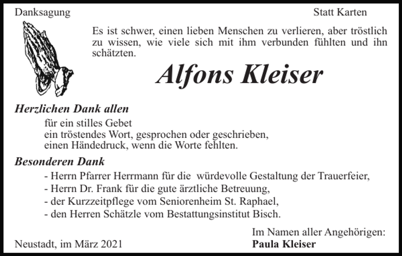 <p>Danksagung</p><p>Statt Karten<br />Es ist schwer, einen lieben Menschen zu verlieren, aber tröstlich<br />zu wissen, wie viele sich mit ihm verbunden fühlten und ihn<br />schätzten.</p><p>Alfons Kleiser<br />Herzlichen Dank allen<br />für ein stilles Gebet<br />ein tröstendes Wort, gesprochen oder geschrieben,<br />einen Händedruck, wenn die Worte fehlten.</p><p>Besonderen Dank<br />- Herrn Pfarrer Herrmann für die würdevolle Gestaltung der Trauerfeier,<br />- Herrn Dr. Frank für die gute ärztliche Betreuung,<br />- der Kurzzeitpflege vom Seniorenheim St. Raphael,<br />- den Herren Schätzle vom Bestattungsinstitut Bisch.<br />Neustadt, im März 2021</p><p>Im Namen aller Angehörigen:<br />Paula Kleiser</p>