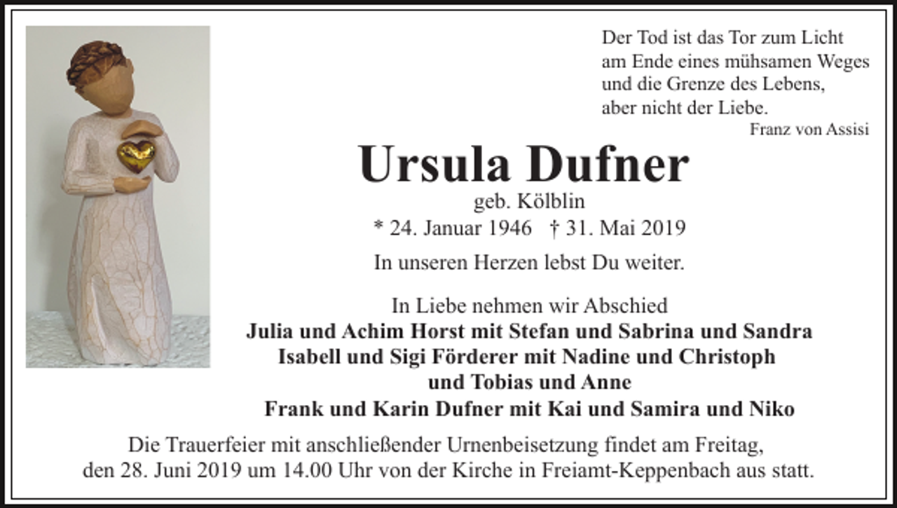 <p>Der Tod ist das Tor zum Licht<br />am Ende eines mühsamen Weges<br />und die Grenze des Lebens,<br />aber nicht der Liebe.</p><p>Ursula Dufner</p><p>Franz von Assisi</p><p>geb. Kölblin<br />* 24. Januar 1946 † 31. Mai 2019<br />In unseren Herzen lebst Du weiter.</p><p>In Liebe nehmen wir Abschied<br />Julia und Achim Horst mit Stefan und Sabrina und Sandra<br />Isabell und Sigi Förderer mit Nadine und Christoph<br />und Tobias und Anne<br />Frank und Karin Dufner mit Kai und Samira und Niko<br />Die Trauerfeier mit anschließender Urnenbeisetzung findet am Freitag,<br />den 28. Juni 2019 um 14.00 Uhr von der Kirche in Freiamt-Keppenbach aus statt.</p>