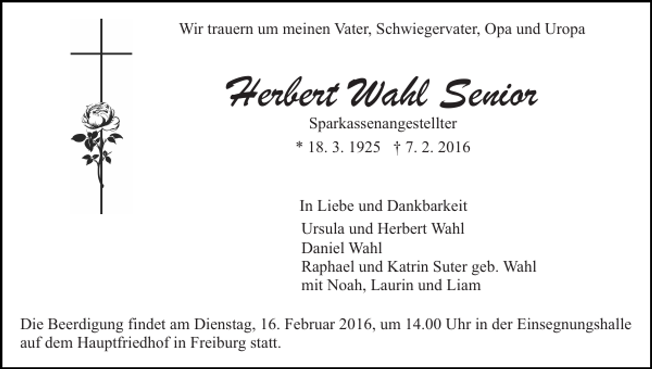 <p>Wir trauern um meinen Vater, Schwiegervater, Opa und Uropa</p><p>Herbert Wahl Senior<br />Sparkassenangestellter<br />* 18. 3. 1925 † 7. 2. 2016</p><p>In Liebe und Dankbarkeit<br />Ursula und Herbert Wahl<br />Daniel Wahl<br />Raphael und Katrin Suter geb. Wahl<br />mit Noah, Laurin und Liam<br />Die Beerdigung findet am Dienstag, 16. Februar 2016, um 14.00 Uhr in der Einsegnungshalle<br />auf dem Hauptfriedhof in Freiburg statt.</p>