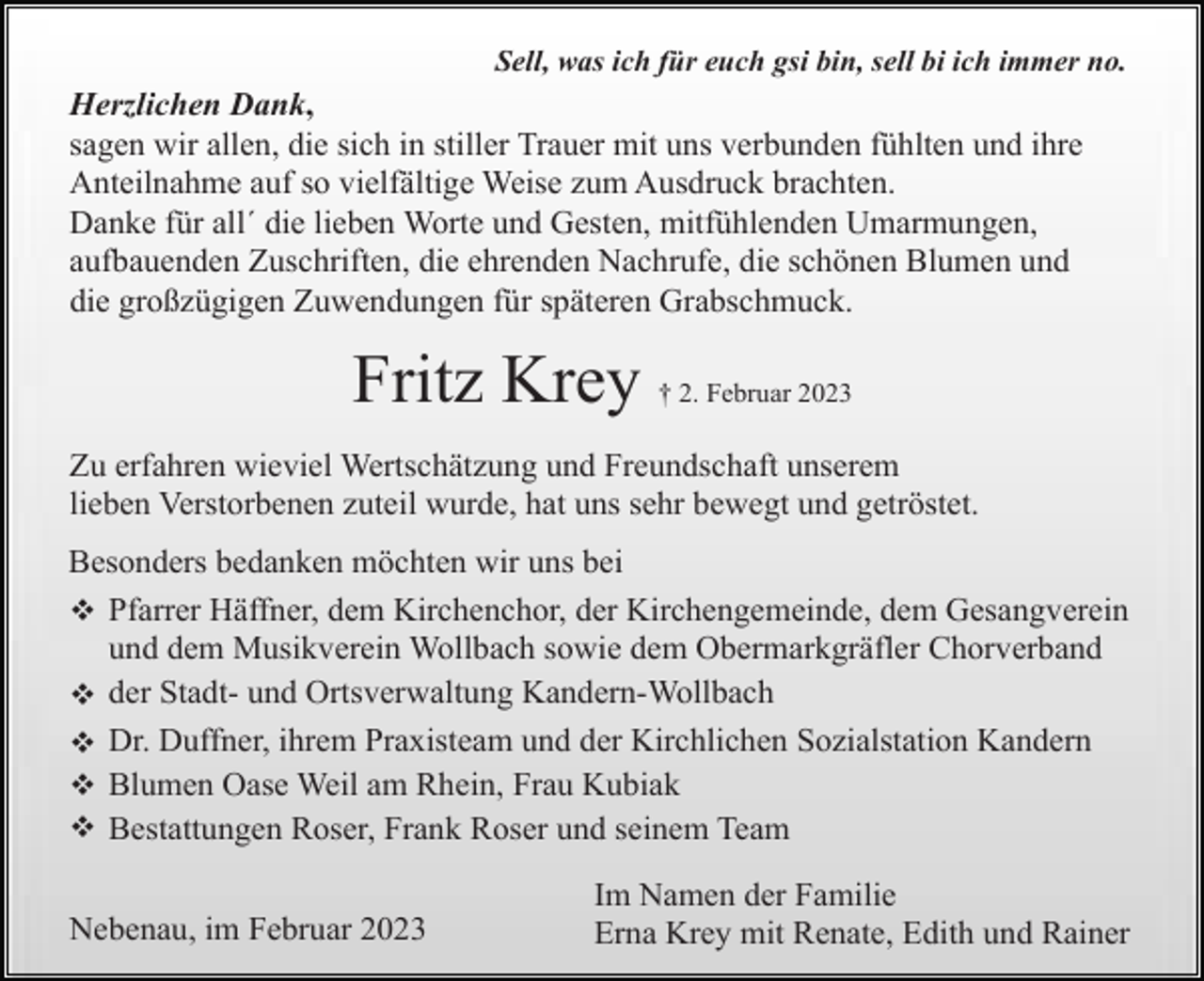 <p>Sell, was ich für euch gsi bin, sell bi ich immer no.</p><p>Herzlichen Dank,<br />sagen wir allen, die sich in stiller Trauer mit uns verbunden fühlten und ihre<br />Anteilnahme auf so vielfältige Weise zum Ausdruck brachten.<br />Danke für all´ die lieben Worte und Gesten, mitfühlenden Umarmungen,<br />aufbauenden Zuschriften, die ehrenden Nachrufe, die schönen Blumen und<br />die großzügigen Zuwendungen für späteren Grabschmuck.</p><p>Fritz Krey</p><p>† 2. Februar 2023</p><p>Zu erfahren wieviel Wertschätzung und Freundschaft unserem<br />lieben Verstorbenen zuteil wurde, hat uns sehr bewegt und getröstet.<br />Besonders bedanken möchten wir uns bei<br />v Pfarrer Häffner, dem Kirchenchor, der Kirchengemeinde, dem Gesangverein<br />und dem Musikverein Wollbach sowie dem Obermarkgräfler Chorverband<br />v der Stadt- und Ortsverwaltung Kandern-Wollbach<br />v Dr. Duffner, ihrem Praxisteam und der Kirchlichen Sozialstation Kandern<br />v Blumen Oase Weil am Rhein, Frau Kubiak<br />v Bestattungen Roser, Frank Roser und seinem Team<br />Nebenau, im Februar 2023</p><p>Im Namen der Familie<br />Erna Krey mit Renate, Edith und Rainer</p>