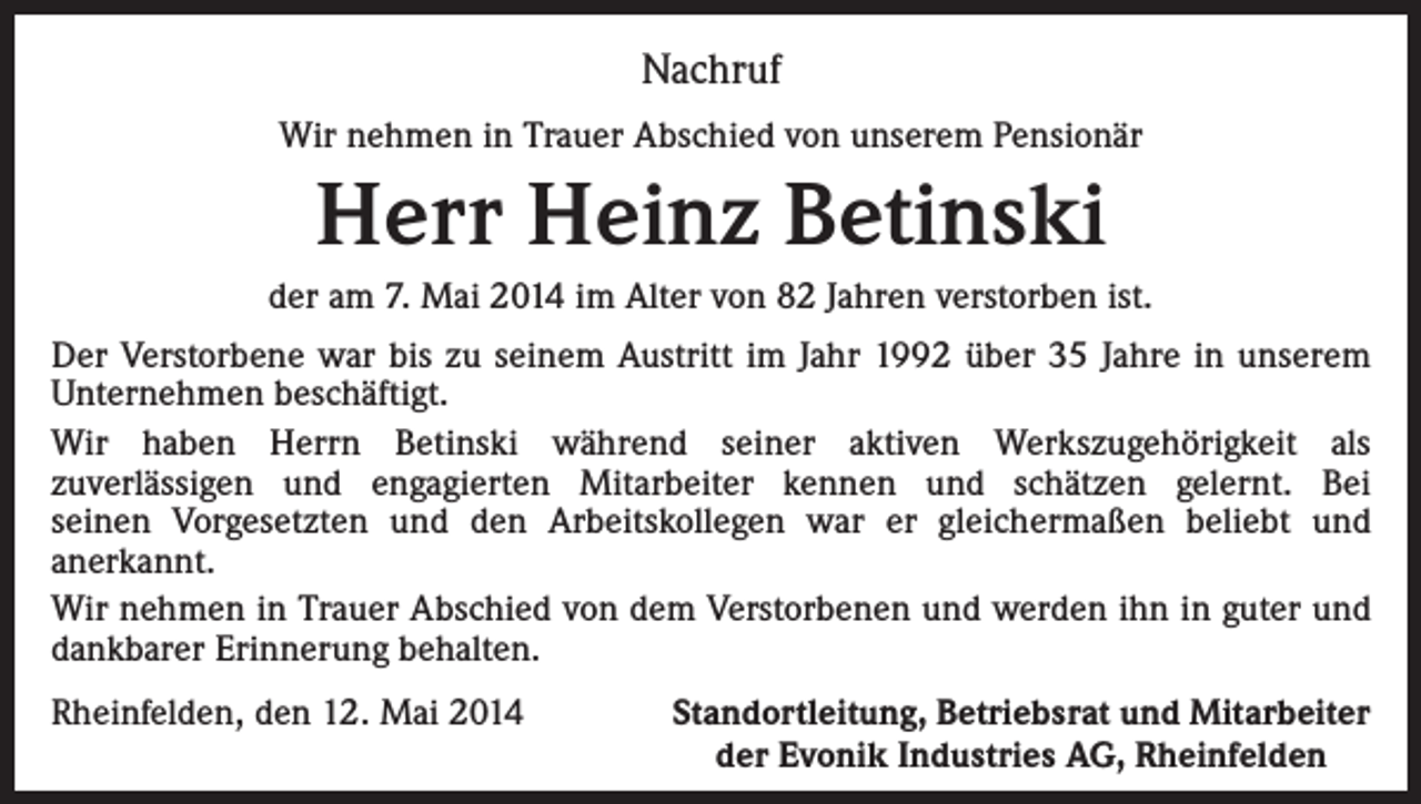 <p>Nachruf<br />Wir nehmen in Trauer Abschied von unserem Pensionär</p><p>Herr Heinz Betinski<br />der am 7. Mai 2014 im Alter von 82 Jahren verstorben ist.<br />Der Verstorbene war bis zu seinem Austritt im Jahr 1992 über 35 Jahre in unserem<br />Unternehmen beschäftigt.<br />Wir haben Herrn Betinski während seiner aktiven Werkszugehörigkeit als<br />zuverlässigen und engagierten Mitarbeiter kennen und schätzen gelernt. Bei<br />seinen Vorgesetzten und den Arbeitskollegen war er gleichermaßen beliebt und<br />anerkannt.<br />Wir nehmen in Trauer Abschied von dem Verstorbenen und werden ihn in guter und<br />dankbarer Erinnerung behalten.<br />Rheinfelden, den 12. Mai 2014</p><p>Standortleitung, Betriebsrat und Mitarbeiter<br />der Evonik Industries AG, Rheinfelden</p>