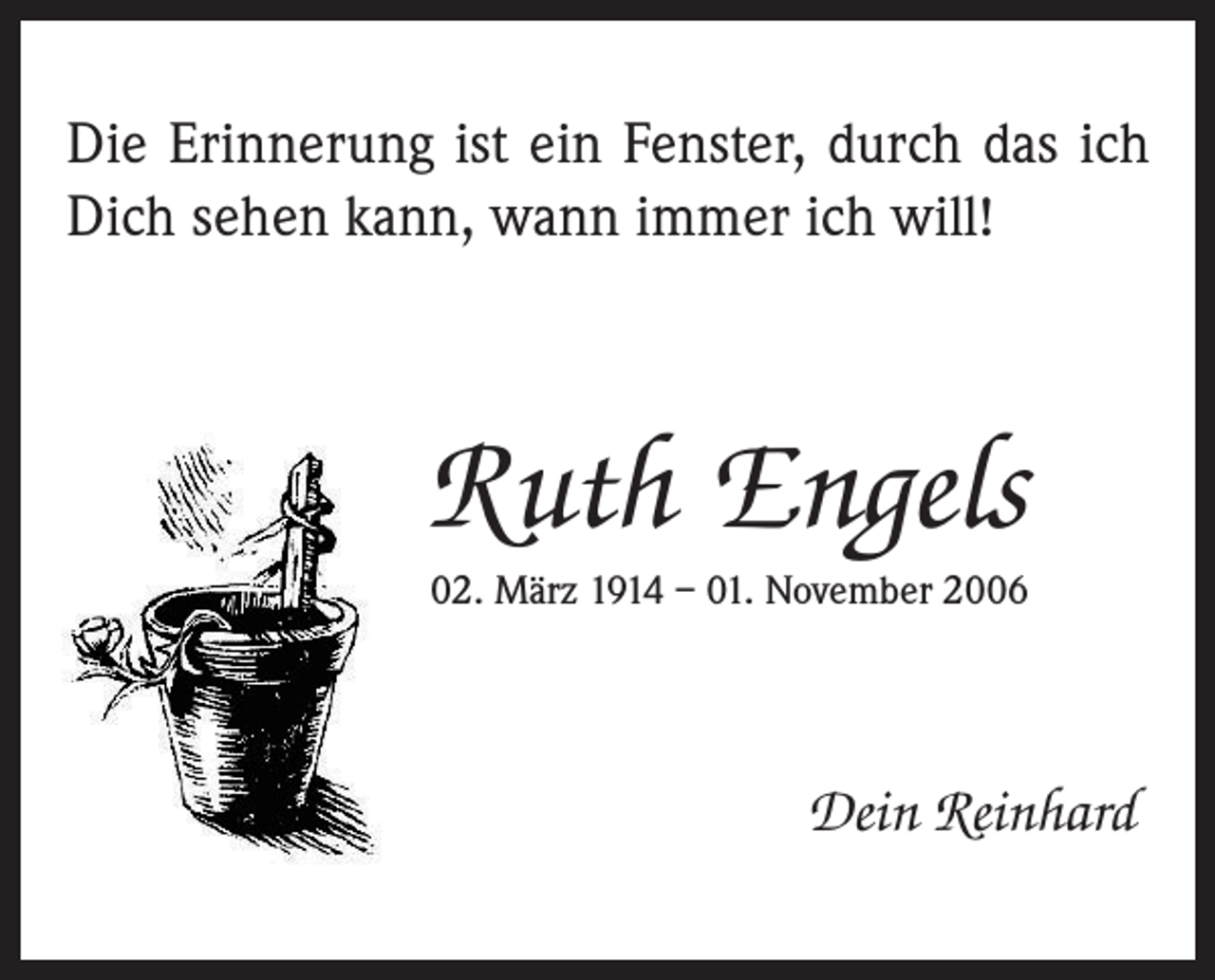 <p>Die Erinnerung ist ein Fenster, durch das ich<br />Dich sehen kann, wann immer ich will!</p><p>Ruth Engels<br />02. März 1914 – 01. November 2006</p><p>Dein Reinhard</p>
