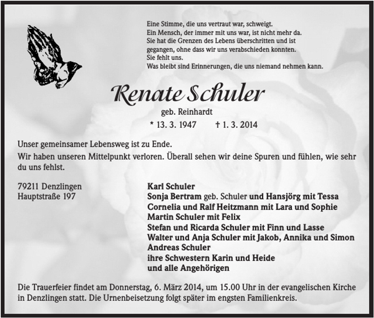 <p>Eine Stimme, die uns vertraut war, schweigt.<br />Ein Mensch, der immer mit uns war, ist nicht mehr da.<br />Sie hat die Grenzen des Lebens überschritten und ist<br />gegangen, ohne dass wir uns verabschieden konnten.<br />Sie fehlt uns.<br />Was bleibt sind Erinnerungen, die uns niemand nehmen kann.</p><p>Renate Schuler<br />geb. Reinhardt<br />* 13. 3. 1947<br />† 1. 3. 2014<br />Unser gemeinsamer Lebensweg ist zu Ende.<br />Wir haben unseren Mittelpunkt verloren. Überall sehen wir deine Spuren und fühlen, wie sehr<br />du uns fehlst.<br />79211 Denzlingen<br />Hauptstraße 197</p><p>Karl Schuler<br />Sonja Bertram geb. Schuler und Hansjörg mit Tessa<br />Cornelia und Ralf Heitzmann mit Lara und Sophie<br />Martin Schuler mit Felix<br />Stefan und Ricarda Schuler mit Finn und Lasse<br />Walter und Anja Schuler mit Jakob, Annika und Simon<br />Andreas Schuler<br />ihre Schwestern Karin und Heide<br />und alle Angehörigen</p><p>Die Trauerfeier findet am Donnerstag, 6. März 2014, um 15.00 Uhr in der evangelischen Kirche<br />in Denzlingen statt. Die Urnenbeisetzung folgt später im engsten Familienkreis.</p>