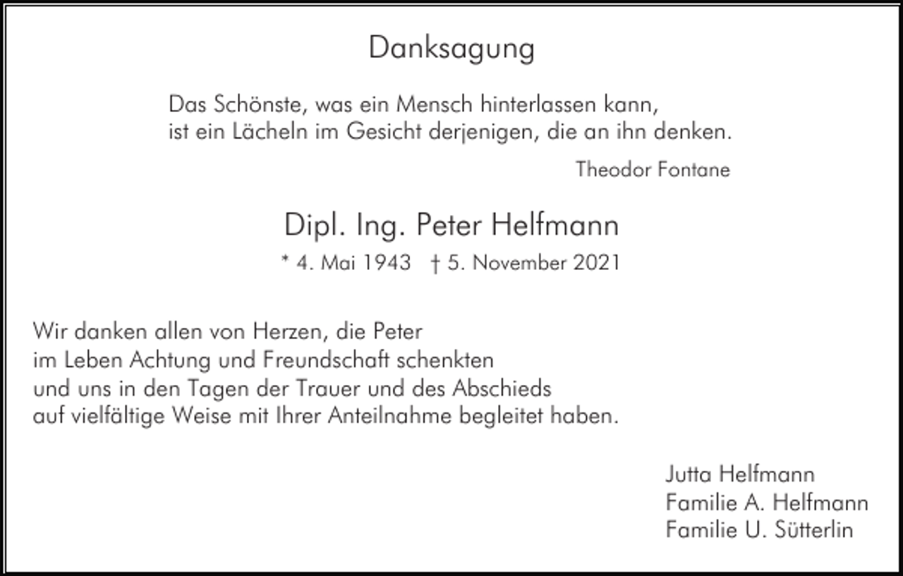 <p>Danksagung<br />Das Schönste, was ein Mensch hinterlassen kann,<br />ist ein Lächeln im Gesicht derjenigen, die an ihn denken.<br />Theodor Fontane</p><p>Dipl. Ing. Peter Helfmann<br />* 4. Mai 1943 † 5. November 2021</p><p>Wir danken allen von Herzen, die Peter<br />im Leben Achtung und Freundschaft schenkten<br />und uns in den Tagen der Trauer und des Abschieds<br />auf vielfältige Weise mit Ihrer Anteilnahme begleitet haben.<br />Jutta Helfmann<br />Familie A. Helfmann<br />Familie U. Sütterlin</p>