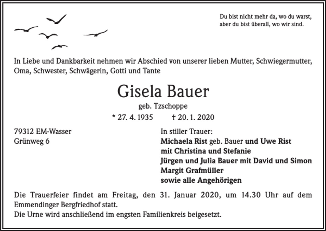 <p>Du bist nicht mehr da, wo du warst,<br />aber du bist überall, wo wir sind.</p><p>In Liebe und Dankbarkeit nehmen wir Abschied von unserer lieben Mutter, Schwiegermutter,<br />Oma, Schwester, Schwägerin, Gotti und Tante</p><p>Gisela Bauer</p><p>geb. Tzschoppe<br />* 27. 4. 1935<br />† 20. 1. 2020<br />79312 EM-Wasser<br />In stiller Trauer:<br />Grünweg 6 Michaela Rist geb. Bauer und Uwe Rist<br />mit Christina und Stefanie<br />Jürgen und Julia Bauer mit David und Simon<br />Margit Grafmüller<br />sowie alle Angehörigen<br />Die Trauerfeier findet am Freitag, den 31. Januar 2020, um 14.30 Uhr auf dem<br />Emmendinger Bergfriedhof statt.<br />Die Urne wird anschließend im engsten Familienkreis beigesetzt.</p>
