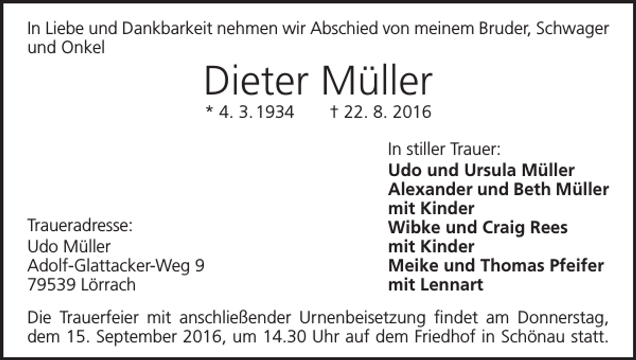<p>In Liebe und Dankbarkeit nehmen wir Abschied von meinem Bruder, Schwager<br />und Onkel</p><p>Dieter Müller<br />* 4. 3. 1934 † 22. 8. 2016</p><p>Traueradresse:<br />Udo Müller<br />Adolf-Glattacker-Weg 9<br />79539 Lörrach</p><p>In stiller Trauer:<br />Udo und Ursula Müller<br />Alexander und Beth Müller<br />mit Kinder<br />Wibke und Craig Rees<br />mit Kinder<br />Meike und Thomas Pfeifer<br />mit Lennart</p><p>Die Trauerfeier mit anschließender Urnenbeisetzung findet am Donnerstag,<br />dem 15. September 2016, um 14.30 Uhr auf dem Friedhof in Schönau statt.</p>