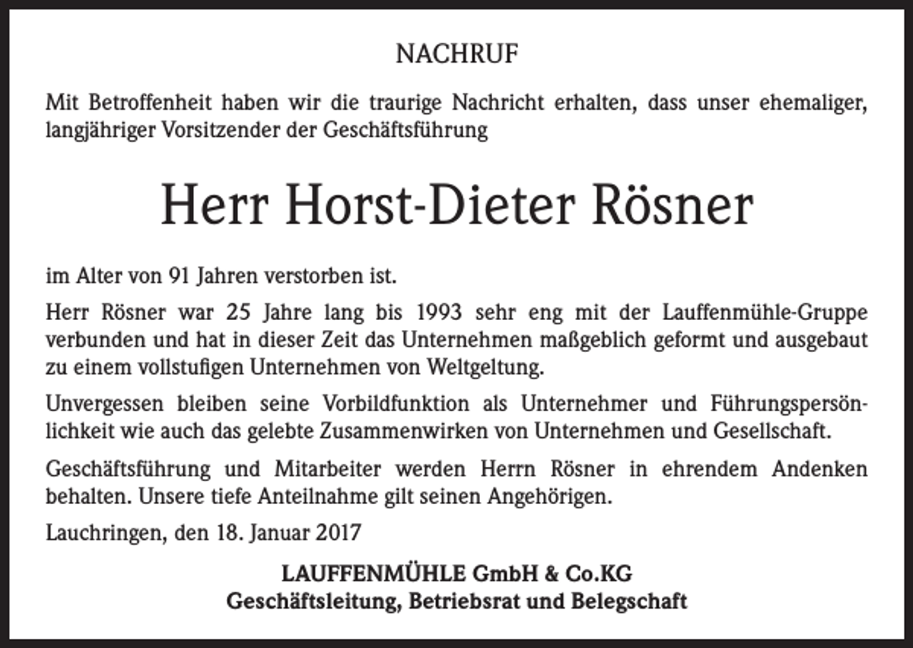 <p>NACHRUF<br />Mit Betroffenheit haben wir die traurige Nachricht erhalten, dass unser ehemaliger,<br />langjähriger Vorsitzender der Geschäftsführung</p><p>Herr Horst-Dieter Rösner<br />im Alter von 91 Jahren verstorben ist.<br />Herr Rösner war 25 Jahre lang bis 1993 sehr eng mit der Lauffenmühle-Gruppe<br />verbunden und hat in dieser Zeit das Unternehmen maßgeblich geformt und ausgebaut<br />zu einem vollstufigen Unternehmen von Weltgeltung.<br />Unvergessen bleiben seine Vorbildfunktion als Unternehmer und Führungspersönlichkeit wie auch das gelebte Zusammenwirken von Unternehmen und Gesellschaft.<br />Geschäftsführung und Mitarbeiter werden Herrn Rösner in ehrendem Andenken<br />behalten. Unsere tiefe Anteilnahme gilt seinen Angehörigen.<br />Lauchringen, den 18. Januar 2017<br />LAUFFENMÜHLE GmbH &amp; Co.KG<br />Geschäftsleitung, Betriebsrat und Belegschaft</p>