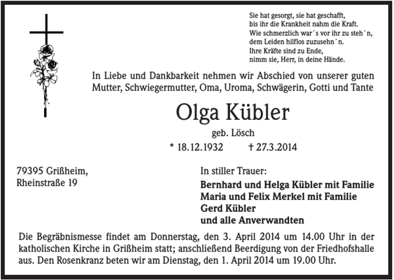 <p>Sie hat gesorgt, sie hat geschafft,<br />bis ihr die Krankheit nahm die Kraft.<br />Wie schmerzlich war´s vor ihr zu steh´n,<br />dem Leiden hilflos zuzusehn´n.<br />Ihre Kräfte sind zu Ende,<br />nimm sie, Herr, in deine Hände.</p><p>In Liebe und Dankbarkeit nehmen wir Abschied von unserer guten<br />Mutter, Schwiegermutter, Oma, Uroma, Schwägerin, Gotti und Tante</p><p>Olga Kübler<br />geb. Lösch<br />* 18.12.1932<br />† 27.3.2014<br />79395 Grißheim,<br />Rheinstraße 19</p><p>In stiller Trauer:<br />Bernhard und Helga Kübler mit Familie<br />Maria und Felix Merkel mit Familie<br />Gerd Kübler<br />und alle Anverwandten</p><p>Die Begräbnismesse findet am Donnerstag, den 3. April 2014 um 14.00 Uhr in der<br />katholischen Kirche in Grißheim statt; anschließend Beerdigung von der Friedhofshalle<br />aus. Den Rosenkranz beten wir am Dienstag, den 1. April 2014 um 19.00 Uhr.</p>