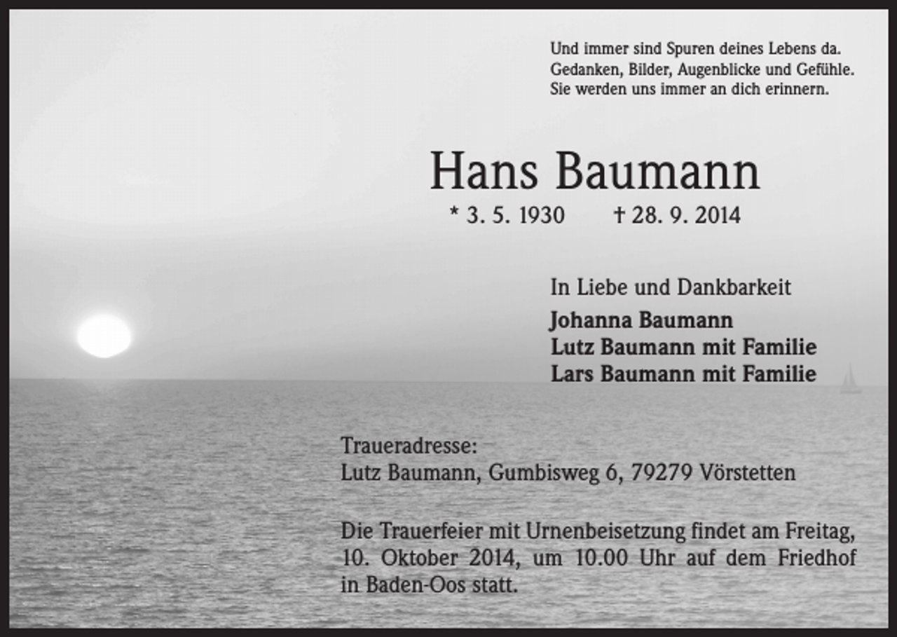 <p>Und immer sind Spuren deines Lebens da.<br />Gedanken, Bilder, Augenblicke und Gefühle.<br />Sie werden uns immer an dich erinnern.</p><p>Hans Baumann<br />* 3. 5. 1930 † 28. 9. 2014</p><p>In Liebe und Dankbarkeit<br />Johanna Baumann<br />Lutz Baumann mit Familie<br />Lars Baumann mit Familie<br />Traueradresse:<br />Lutz Baumann, Gumbisweg 6, 79279 Vörstetten<br />Die Trauerfeier mit Urnenbeisetzung findet am Freitag,<br />10. Oktober 2014, um 10.00 Uhr auf dem Friedhof<br />in Baden-Oos statt.</p>