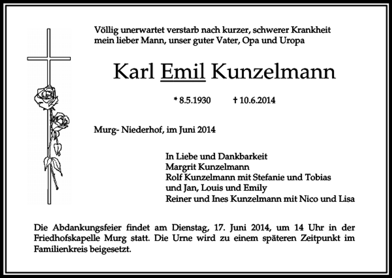 <p>Völlig unerwartet verstarb nach kurzer, schwerer Krankheit<br />mein lieber Mann, unser guter Vater, Opa und Uropa</p><p>Karl Emil Kunzelmann<br />* 8.5.1930</p><p>† 10.6.2014</p><p>Murg- Niederhof, im Juni 2014<br />In Liebe und Dankbarkeit<br />Margrit Kunzelmann<br />Rolf Kunzelmann mit Stefanie und Tobias<br />und Jan, Louis und Emily<br />Reiner und Ines Kunzelmann mit Nico und Lisa<br />Die Abdankungsfeier findet am Dienstag, 17. Juni 2014, um 14 Uhr in der<br />Friedhofskapelle Murg statt. Die Urne wird zu einem späteren Zeitpunkt im<br />Familienkreis beigesetzt.</p>