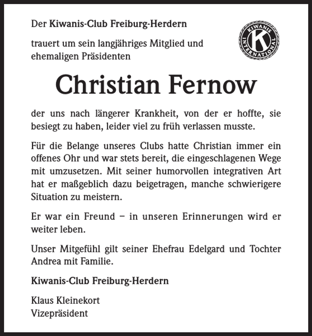 <p>Der Kiwanis-Club Freiburg-Herdern<br />trauert um sein langjähriges Mitglied und<br />ehemaligen Präsidenten</p><p>Christian Fernow<br />der uns nach längerer Krankheit, von der er hoffte, sie<br />besiegt zu haben, leider viel zu früh verlassen musste.<br />Für die Belange unseres Clubs hatte Christian immer ein<br />offenes Ohr und war stets bereit, die eingeschlagenen Wege<br />mit umzusetzen. Mit seiner humorvollen integrativen Art<br />hat er maßgeblich dazu beigetragen, manche schwierigere<br />Situation zu meistern.<br />Er war ein Freund – in unseren Erinnerungen wird er<br />weiter leben.<br />Unser Mitgefühl gilt seiner Ehefrau Edelgard und Tochter<br />Andrea mit Familie.<br />Kiwanis-Club Freiburg-Herdern<br />Klaus Kleinekort<br />Vizepräsident</p><p>K</p>