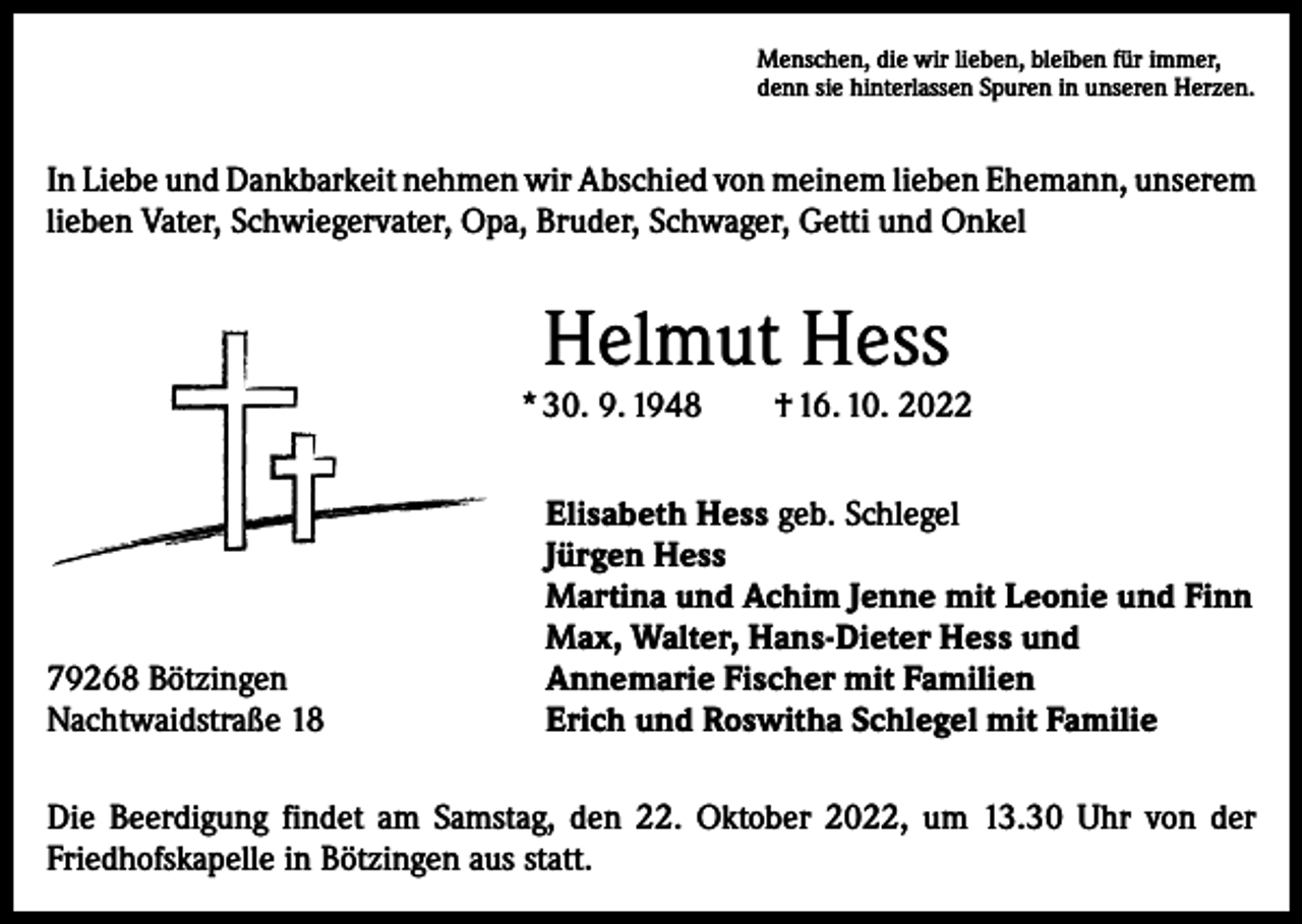 <p>Menschen, die wir lieben, bleiben für immer,<br />denn sie hinterlassen Spuren in unseren Herzen.</p><p>In Liebe und Dankbarkeit nehmen wir Abschied von meinem lieben Ehemann, ­unserem<br />lieben Vater, Schwiegervater, Opa, Bruder, Schwager, Getti und Onkel</p><p>Helmut Hess</p><p>* 30. 9. 1948 † 16. 10. 2022</p><p>79268 Bötzingen<br />Nachtwaidstraße 18</p><p>Elisabeth Hess geb. Schlegel<br />Jürgen Hess<br />Martina und Achim Jenne mit Leonie und Finn<br />Max, Walter, Hans-Dieter Hess und<br />Annemarie Fischer mit Familien<br />Erich und Roswitha Schlegel mit Familie</p><p>Die Beerdigung findet am Samstag, den 22. Oktober 2022, um 13.30 Uhr von der<br />Friedhofskapelle in Bötzingen aus statt.</p>