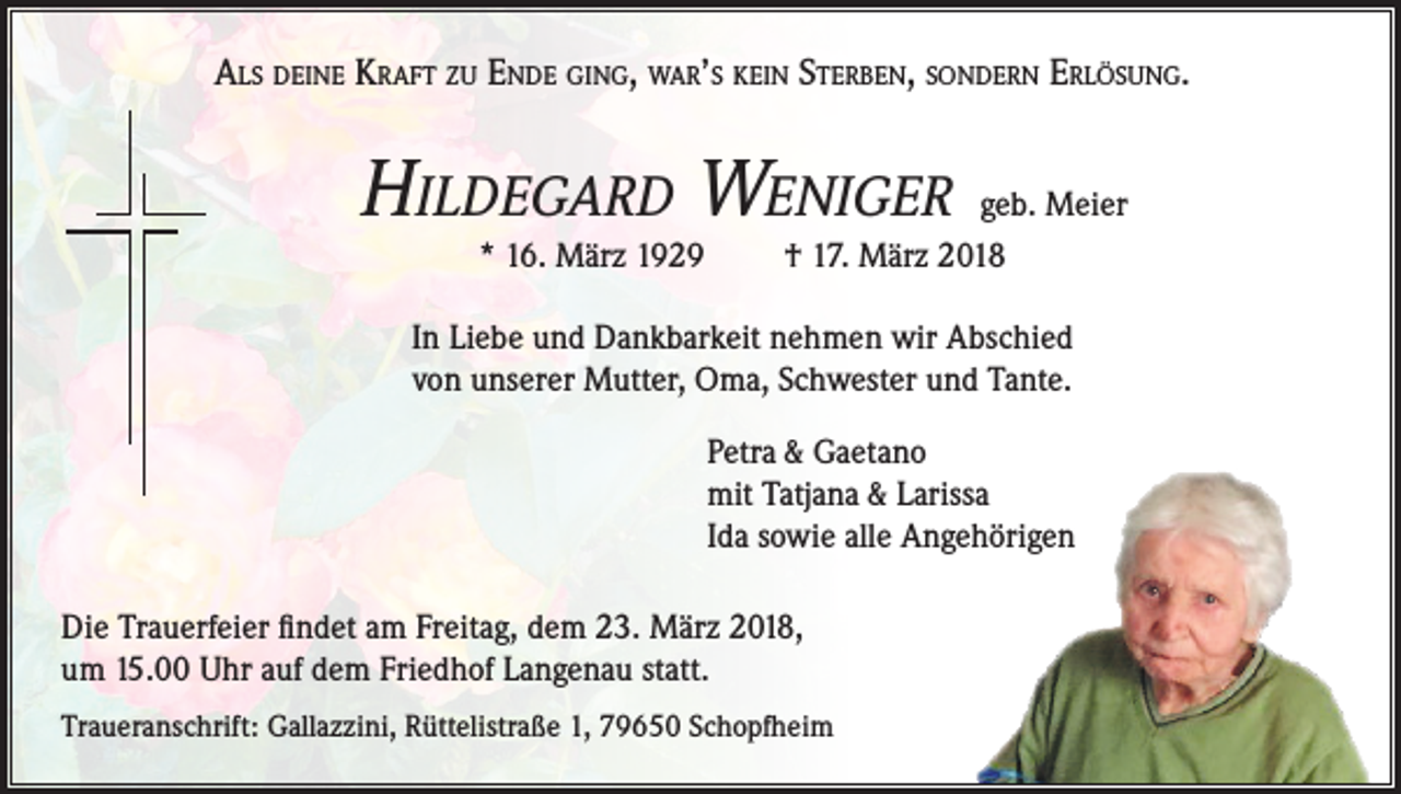 <p>Als deine Kraft zu Ende ging, war’s kein Sterben, sondern Erlösung.</p><p>Hildegard Weniger<br />* 16. März 1929</p><p>geb. Meier<br />† 17. März 2018</p><p>In Liebe und Dankbarkeit nehmen wir Abschied<br />von unserer Mutter, Oma, Schwester und Tante.<br />Petra &amp; Gaetano<br />mit Tatjana &amp; Larissa<br />Ida sowie alle Angehörigen<br />Die Trauerfeier findet am Freitag, dem 23. März 2018,<br />um 15.00 Uhr auf dem Friedhof Langenau statt.<br />Traueranschrift: Gallazzini, Rüttelistraße 1, 79650 Schopfheim</p>