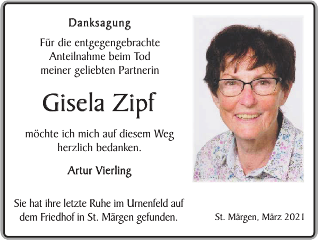 <p>Danksagung<br />Für die entgegengebrachte<br />Anteilnahme beim Tod<br />meiner geliebten Partnerin</p><p>Gisela Zipf<br />möchte ich mich auf diesem Weg<br />herzlich bedanken.<br />Artur Vierling<br />Sie hat ihre letzte Ruhe im Urnenfeld auf<br />dem Friedhof in St. Märgen gefunden.</p><p>St. Märgen, März 2021</p>