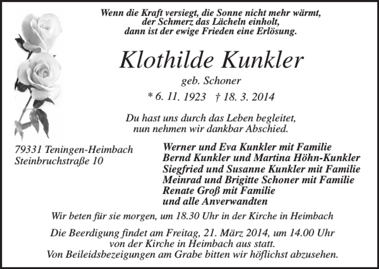 <p>Wenn die Kraft versiegt, die Sonne nicht mehr wärmt,<br />der Schmerz das Lächeln einholt,<br />dann ist der ewige Frieden eine Erlösung.</p><p>Klothilde Kunkler<br />geb. Schoner<br />* 6. 11. 1923 † 18. 3. 2014<br />Du hast uns durch das Leben begleitet,<br />nun nehmen wir dankbar Abschied.<br />Werner und Eva Kunkler mit Familie<br />Bernd Kunkler und Martina Höhn-Kunkler<br />Siegfried und Susanne Kunkler mit Familie<br />Meinrad und Brigitte Schoner mit Familie<br />Renate Groß mit Familie<br />und alle Anverwandten<br />Wir beten für sie morgen, um 18.30 Uhr in der Kirche in Heimbach</p><p>79331 Teningen-Heimbach<br />Steinbruchstraße 10</p><p>Die Beerdigung findet am Freitag, 21. März 2014, um 14.00 Uhr<br />von der Kirche in Heimbach aus statt.<br />Von Beileidsbezeigungen am Grabe bitten wir höflichst abzusehen.</p>