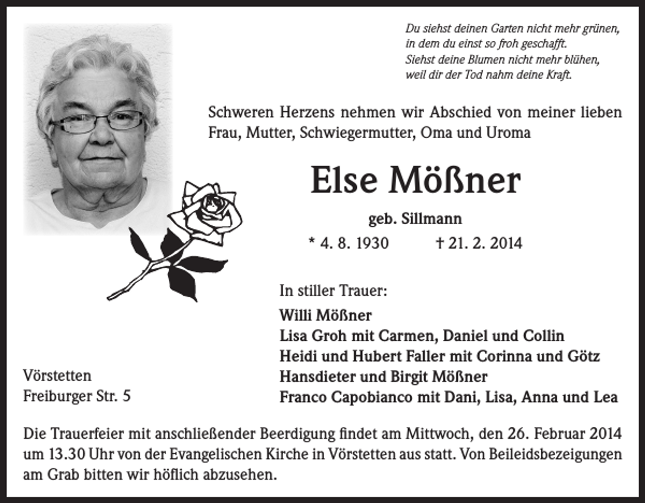 <p>Du siehst deinen Garten nicht mehr grünen,<br />in dem du einst so froh geschafft.<br />Siehst deine Blumen nicht mehr blühen,<br />weil dir der Tod nahm deine Kraft.</p><p>Schweren Herzens nehmen wir Abschied von meiner lieben<br />Frau, Mutter, Schwiegermutter, Oma und Uroma</p><p>Else Mößner<br />geb. Sillmann<br />* 4. 8. 1930<br />† 21. 2. 2014</p><p>Vörstetten<br />Freiburger Str. 5</p><p>In stiller Trauer:<br />Willi Mößner<br />Lisa Groh mit Carmen, Daniel und Collin<br />Heidi und Hubert Faller mit Corinna und Götz<br />Hansdieter und Birgit Mößner<br />Franco Capobianco mit Dani, Lisa, Anna und Lea</p><p>Die Trauerfeier mit anschließender Beerdigung findet am Mittwoch, den 26. Februar 2014<br />um 13.30 Uhr von der Evangelischen Kirche in Vörstetten aus statt. Von Beileidsbezeigungen<br />am Grab bitten wir höflich abzusehen.</p>