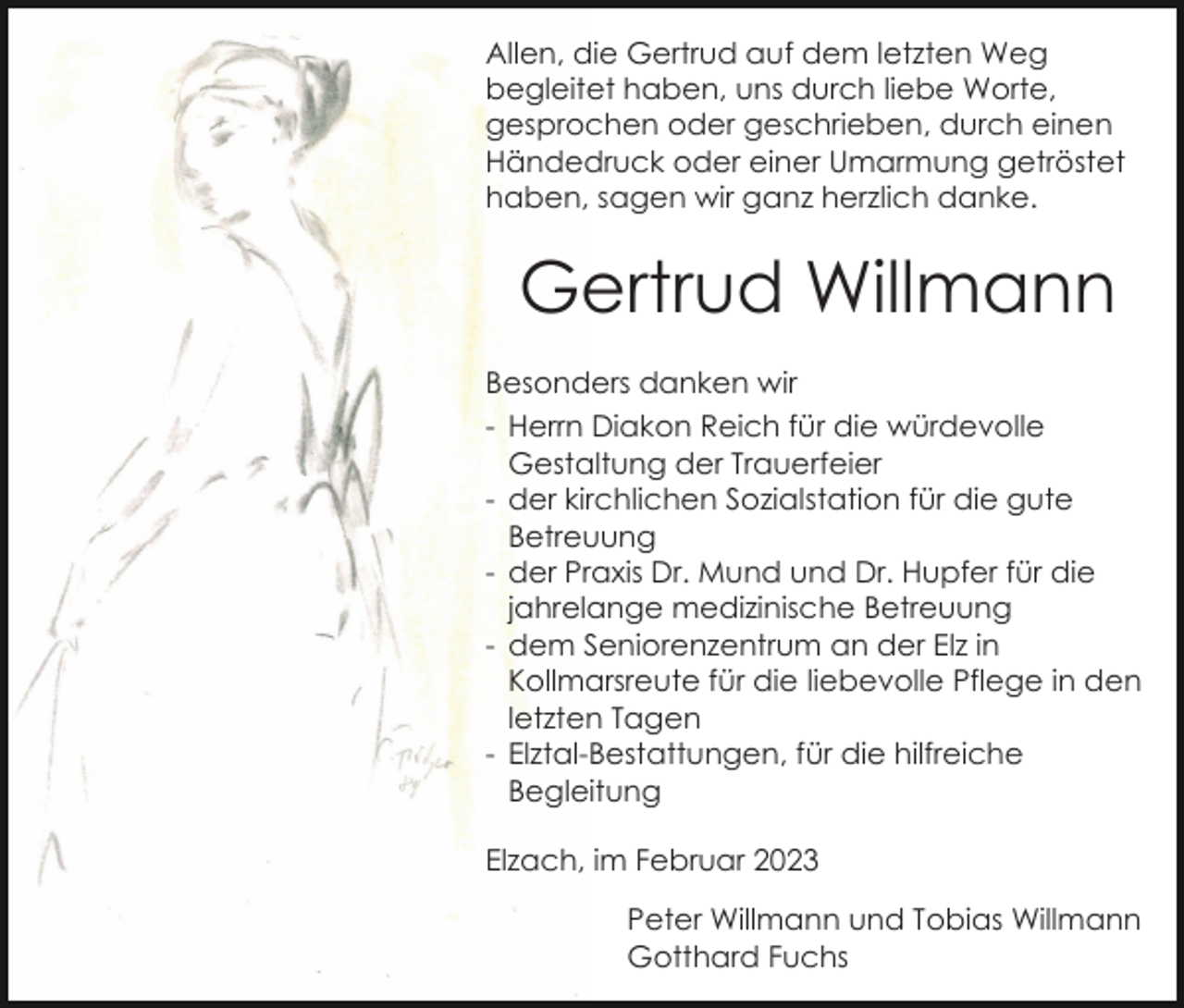 <p>Allen, die Gertrud auf dem letzten Weg<br />begleitet haben, uns durch liebe Worte,<br />gesprochen oder geschrieben, durch einen<br />Händedruck oder einer Umarmung getröstet<br />haben, sagen wir ganz herzlich danke.</p><p>Gertrud Willmann<br />Besonders danken wir<br />- Herrn Diakon Reich für die würdevolle<br />Gestaltung der Trauerfeier<br />- der kirchlichen Sozialstation für die gute<br />Betreuung<br />- der Praxis Dr. Mund und Dr. Hupfer für die<br />jahrelange medizinische Betreuung<br />- dem Seniorenzentrum an der Elz in<br />Kollmarsreute für die liebevolle Pflege in den<br />letzten Tagen<br />- Elztal-Bestattungen, für die hilfreiche<br />Begleitung<br />Elzach, im Februar 2023<br />Peter Willmann und Tobias Willmann<br />Gotthard Fuchs</p>