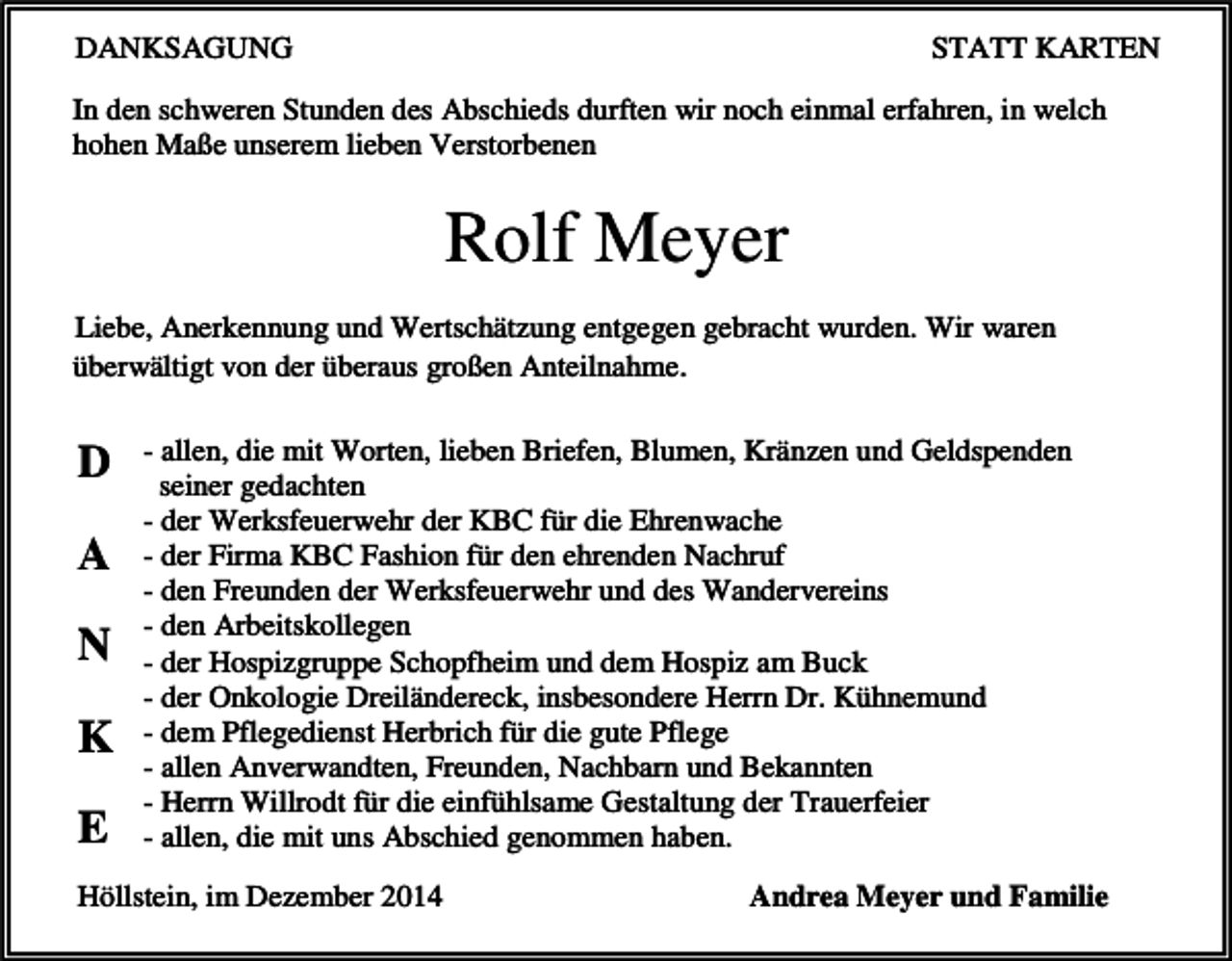 <p>DANKSAGUNG</p><p>STATT KARTEN</p><p>In den schweren Stunden des Abschieds durften wir noch einmal erfahren, in welch<br />hohen Maße unserem lieben Verstorbenen</p><p>Rolf Meyer<br />Liebe, Anerkennung und Wertschätzung entgegen gebracht wurden. Wir waren<br />überwältigt von der überaus großen Anteilnahme.</p><p>D<br />A<br />N<br />K<br />E</p><p>- allen, die mit Worten, lieben Briefen, Blumen, Kränzen und Geldspenden<br />seiner gedachten<br />- der Werksfeuerwehr der KBC für die Ehrenwache<br />- der Firma KBC Fashion für den ehrenden Nachruf<br />- den Freunden der Werksfeuerwehr und des Wandervereins<br />- den Arbeitskollegen<br />- der Hospizgruppe Schopfheim und dem Hospiz am Buck<br />- der Onkologie Dreiländereck, insbesondere Herrn Dr. Kühnemund<br />- dem Pflegedienst Herbrich für die gute Pflege<br />- allen Anverwandten, Freunden, Nachbarn und Bekannten<br />- Herrn Willrodt für die einfühlsame Gestaltung der Trauerfeier<br />- allen, die mit uns Abschied genommen haben.</p><p>Höllstein, im Dezember 2014</p><p>Andrea Meyer und Familie</p>