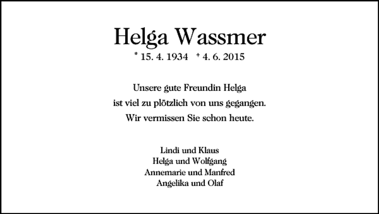 <p>Helga Wassmer<br />* 15. 4. 1934 † 4. 6. 2015<br />Unsere gute Freundin Helga<br />ist viel zu plötzlich von uns gegangen.<br />Wir vermissen Sie schon heute.<br />Lindi und Klaus<br />Helga und Wolfgang<br />Annemarie und Manfred<br />Angelika und Olaf</p>