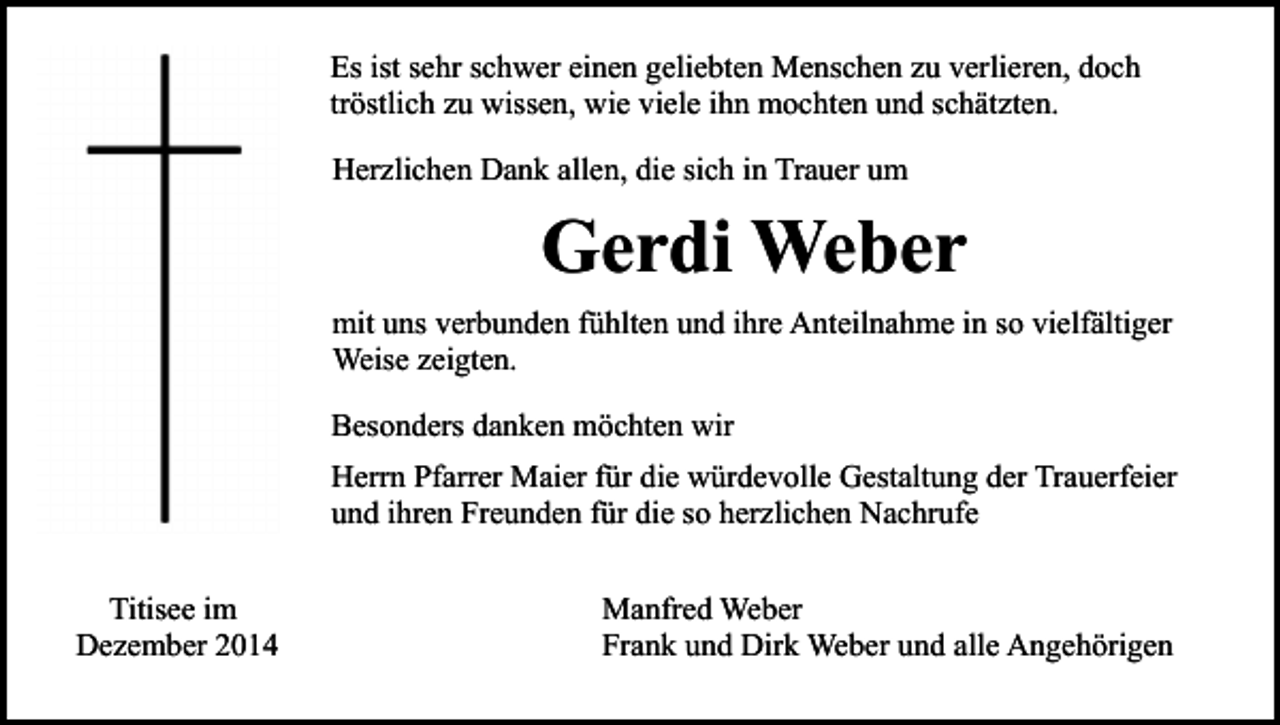 <p>Es ist sehr schwer einen geliebten Menschen zu verlieren, doch<br />tröstlich zu wissen, wie viele ihn mochten und schätzten.<br />Herzlichen Dank allen, die sich in Trauer um</p><p>Gerdi Weber<br />mit uns verbunden fühlten und ihre Anteilnahme in so vielfältiger<br />Weise zeigten.<br />Besonders danken möchten wir<br />Herrn Pfarrer Maier für die würdevolle Gestaltung der Trauerfeier<br />und ihren Freunden für die so herzlichen Nachrufe<br />Titisee im<br />Dezember 2014</p><p>Manfred Weber<br />Frank und Dirk Weber und alle Angehörigen</p>