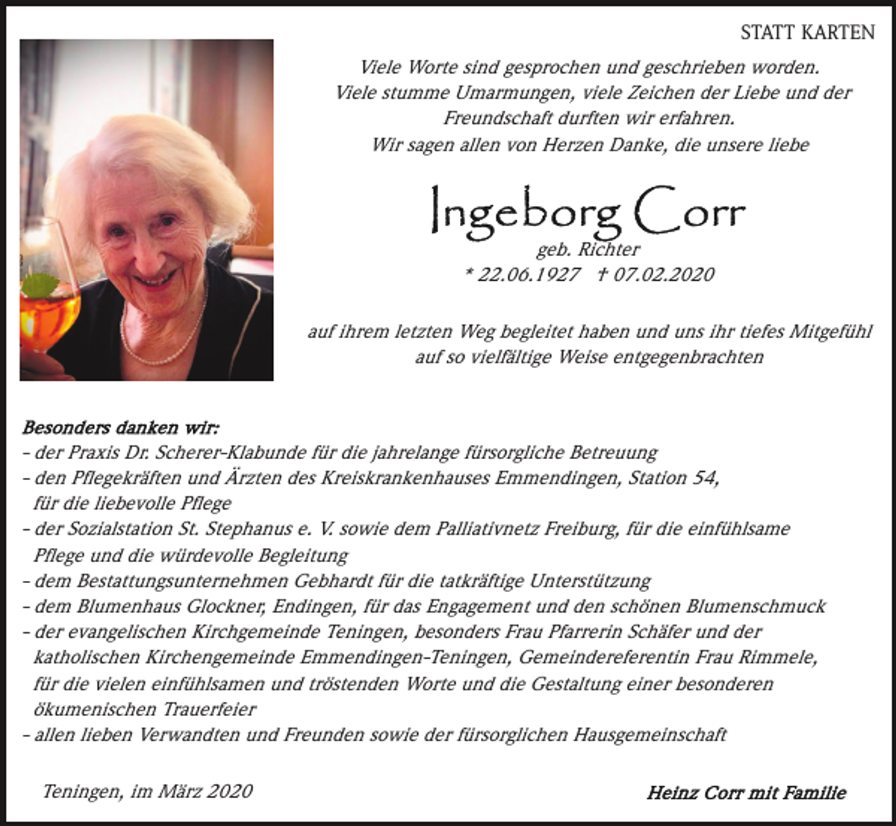 <p>STATT KARTEN</p><p>Viele Worte sind gesprochen und geschrieben worden.<br />Viele stumme Umarmungen, viele Zeichen der Liebe und der<br />Freundschaft durften wir erfahren.<br />Wir sagen allen von Herzen Danke, die unsere liebe</p><p>geb. Richter<br />* 22.06.1927 † 07.02.2020<br />auf ihrem letzten Weg begleitet haben und uns ihr tiefes Mitgefühl<br />auf so vielfältige Weise entgegenbrachten</p><p>- der Praxis Dr. Scherer-Klabunde für die jahrelange fürsorgliche Betreuung<br />- den Pﬂegekräften und Ärzten des Kreiskrankenhauses Emmendingen, Station 54,<br />für die liebevolle Pﬂege<br />- der Sozialstation St. Stephanus e. V. sowie dem Palliativnetz Freiburg, für die einfühlsame<br />Pﬂege und die würdevolle Begleitung<br />- dem Bestattungsunternehmen Gebhardt für die tatkräftige Unterstützung<br />- dem Blumenhaus Glockner, Endingen, für das Engagement und den schönen Blumenschmuck<br />- der evangelischen Kirchgemeinde Teningen, besonders Frau Pfarrerin Schäfer und der<br />katholischen Kirchengemeinde Emmendingen-Teningen, Gemeindereferentin Frau Rimmele,<br />für die vielen einfühlsamen und tröstenden Worte und die Gestaltung einer besonderen<br />ökumenischen Trauerfeier<br />- allen lieben Verwandten und Freunden sowie der fürsorglichen Hausgemeinschaft<br />Teningen, im März 2020</p>