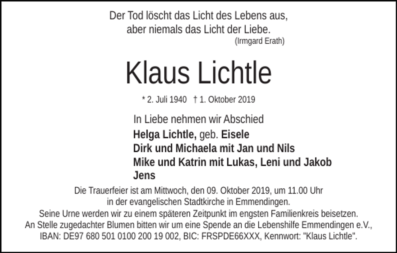<p>Der Tod löscht das Licht des Lebens aus,<br />aber niemals das Licht der Liebe.<br />(Irmgard Erath)</p><p>Klaus Lichtle<br />* 2. Juli 1940 † 1. Oktober 2019</p><p>In Liebe nehmen wir Abschied<br />Helga Lichtle, geb. Eisele<br />Dirk und Michaela mit Jan und Nils<br />Mike und Katrin mit Lukas, Leni und Jakob<br />Jens<br />Die Trauerfeier ist am Mittwoch, den 09. Oktober 2019, um 11.00 Uhr<br />in der evangelischen Stadtkirche in Emmendingen.<br />Seine Urne werden wir zu einem späteren Zeitpunkt im engsten Familienkreis beisetzen.<br />An Stelle zugedachter Blumen bitten wir um eine Spende an die Lebenshilfe Emmendingen e.V.,<br />IBAN: DE97 680 500 200 19 002, BIC: FRSPDE66XXX, Kennwort: "Klaus Lichtle".</p>