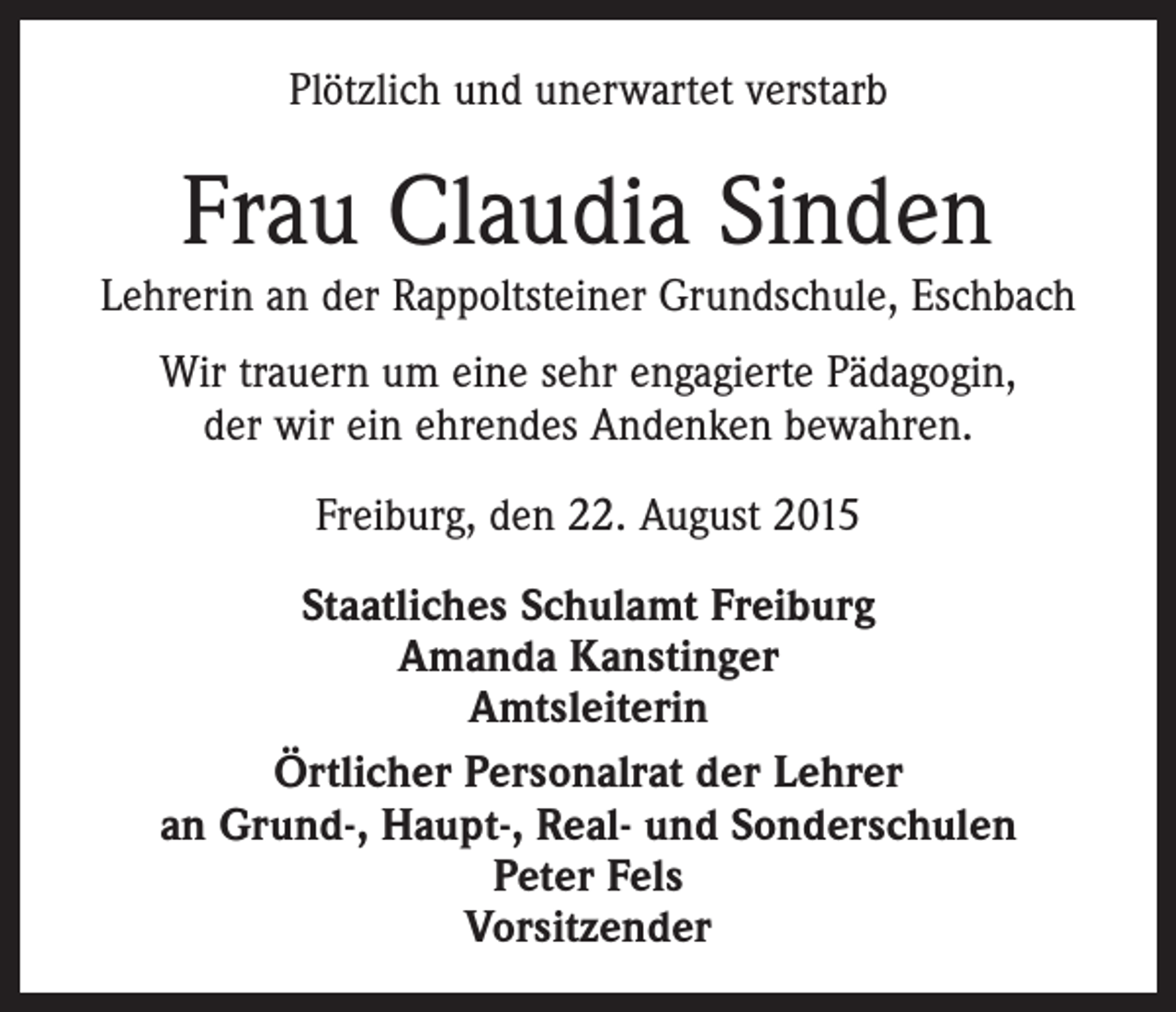 <p>Plötzlich und unerwartet verstarb</p><p>Frau Claudia Sinden</p><p>Lehrerin an der Rappoltsteiner Grundschule, Eschbach<br />Wir trauern um eine sehr engagierte Pädagogin,<br />der wir ein ehrendes Andenken bewahren.<br />Freiburg, den 22. August 2015<br />Staatliches Schulamt Freiburg<br />Amanda Kanstinger<br />Amtsleiterin<br />Örtlicher Personalrat der Lehrer<br />an Grund-, Haupt-, Real- und Sonderschulen<br />Peter Fels<br />Vorsitzender</p>