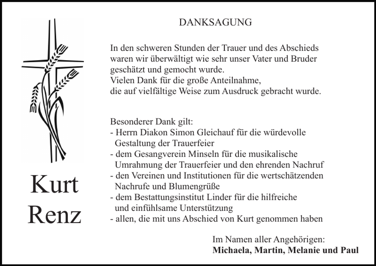 <p>DANKSAGUNG<br />In den schweren Stunden der Trauer und des Abschieds<br />waren wir überwältigt wie sehr unser Vater und Bruder<br />geschätzt und gemocht wurde.<br />Vielen Dank für die große Anteilnahme,<br />die auf vielfältige Weise zum Ausdruck gebracht wurde.</p><p>Kurt<br />Renz</p><p>Besonderer Dank gilt:<br />- Herrn Diakon Simon Gleichauf für die würdevolle<br />Gestaltung der Trauerfeier<br />- dem Gesangverein Minseln für die musikalische<br />Umrahmung der Trauerfeier und den ehrenden Nachruf<br />- den Vereinen und Institutionen für die wertschätzenden<br />Nachrufe und Blumengrüße<br />- dem Bestattungsinstitut Linder für die hilfreiche<br />und einfühlsame Unterstützung<br />- allen, die mit uns Abschied von Kurt genommen haben<br />Im Namen aller Angehörigen:<br />Michaela, Martin, Melanie und Paul</p>