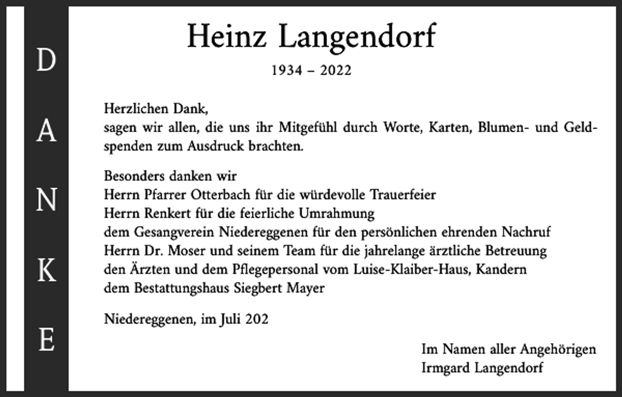 <p>D<br />A<br />N<br />K<br />E</p><p>Heinz Langendorf<br />1934 – 2022</p><p>Herzlichen Dank,<br />sagen wir allen, die uns ihr Mitgefühl durch Worte, Karten, Blumen- und Geldspenden zum Ausdruck brachten.<br />Besonders danken wir<br />Herrn Pfarrer Otterbach für die würdevolle Trauerfeier<br />Herrn Renkert für die feierliche Umrahmung<br />dem Gesangverein Niedereggenen für den persönlichen ehrenden Nachruf<br />Herrn Dr. Moser und seinem Team für die jahrelange ärztliche Betreuung<br />den Ärzten und dem Pflegepersonal vom Luise-Klaiber-Haus, Kandern<br />dem Bestattungshaus Siegbert Mayer<br />Niedereggenen, im Juli 202</p><p>Im Namen aller Angehörigen<br />Irmgard Langendorf</p>